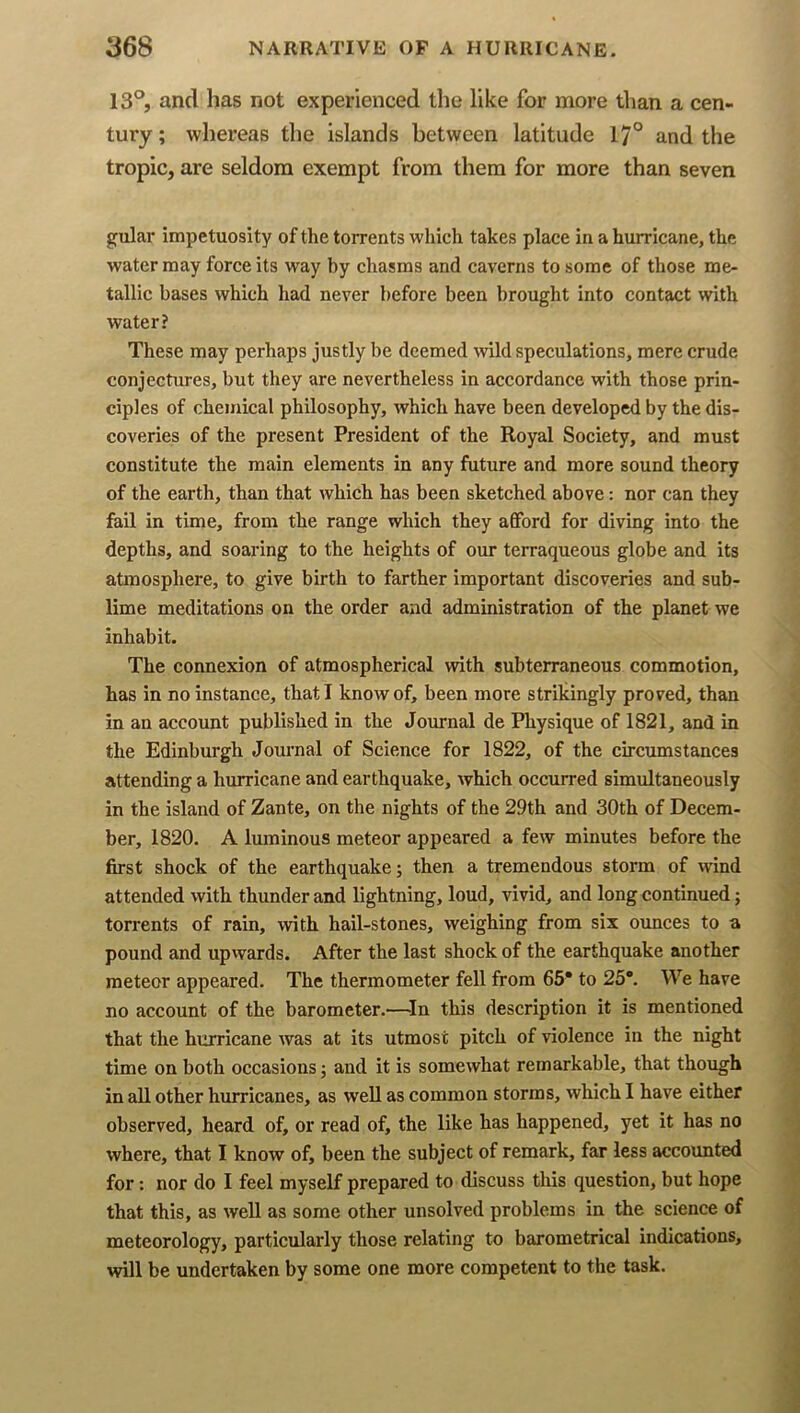 13°, and has not experienced the like for more than a cen- tury ; whereas the islands between latitude 17° and the tropic, are seldom exempt from them for more than seven gular impetuosity of the torrents which takes place in a hurricane, the water may force its way by chasms and caverns to some of those me- tallic bases which had never before been brought into contact with water? These may perhaps justly be deemed wild speculations, mere crude conjectures, but they are nevertheless in accordance with those prin- ciples of chemical philosophy, which have been developed by the dis- coveries of the present President of the Royal Society, and must constitute the main elements in any future and more sound theory of the earth, than that which has been sketched above: nor can they fail in time, from the range which they afford for diving into the depths, and soaring to the heights of our terraqueous globe and its atmosphere, to give birth to farther important discoveries and sub- lime meditations on the order and administration of the planet we inhabit. The connexion of atmospherical with subterraneous commotion, has in no instance, that I know of, been more strikingly proved, than in an account published in the Journal de Physique of 1821, and in the Edinburgh Journal of Science for 1822, of the circumstances attending a hurricane and earthquake, which occurred simultaneously in the island of Zante, on the nights of the 29th and 30th of Decem- ber, 1820. A luminous meteor appeared a few minutes before the first shock of the earthquake; then a tremendous storm of wind attended with thunder and lightning, loud, vivid, and long continued; torrents of rain, with hail-stones, weighing from six ounces to a pound and upvvards. After the last shock of the earthquake another meteor appeared. The thermometer fell from 65* to 25*. We have no account of the barometer.—In this description it is mentioned that the hurricane was at its utmost pitch of violence in the night time on both occasions; and it is somewhat remarkable, that though in aU other hurricanes, as well as common storms, which I have either observed, heard of, or read of, the like has happened, yet it has no where, that I know of, been the subject of remark, far less accounted for: nor do I feel myself prepared to discuss this question, but hope that this, as well as some other unsolved problems in the science of meteorology, particularly those relating to barometrical indications, will be undertaken by some one more competent to the task.