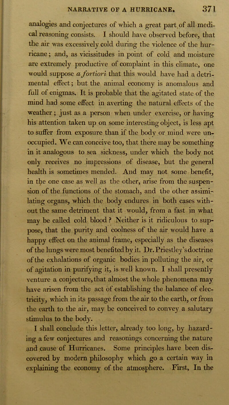 analogies and conjectures of which a great part of all medi- cal reasoning consists. I should have observed before, that the air was excessively cold during the violence of the hur- ricane ; and, as vicissitudes in point of cold and moisture are extremely productive of complaint in this climate, one would suppose a fortiori that this would have had a detri- mental effect; but the animal economy is anomalous and full of enigmas. It is probable that the agitated state of the mind had some effect in averting the natural effects of the weather; just as a person when under exercise, or having his attention taken up on some interesting object, is less apt to suffer from exposure than if the body or mind were un- occupied. We can conceive too, that there may be something in it analogous to sea sickness, under which the body not only receives no impressions of disease, but the general health is sometimes mended. And mav not some benefit, in tljie one case as well as the other, arise from the suspen- sion of the functions of the stomach, and the other assimi- lating organs, which the body endures in both cases with- out the same detriment that it would, from a fast in what may be called cold blood ? Neither is it ridiculous to sup- pose, that the purity and coolness of the air would have a happy effect on the animal frame, especially as the diseases of the lungs were most benefited by it. Dr. Priestley’s doctrine of the exhalations of organic bodies in polluting the air, or of agitation in purifying it, is well known. I shall presently venture a conjecture, that almost the whole phenomena may have arisen from the act of establishing the balance of elec- tricity, which in its passage from the air to the earth, or from the earth to the air, may be conceived to convey a salutary stimulus to the body. I shall conclude this letter, already too long, by hazard- ing a few conjectures and reasonings concerning the nature and cause of Hurricanes. Some principles have been dis- covered by modem philosophy which go a certain way in explaining the economy of the atmosphere. First, In the