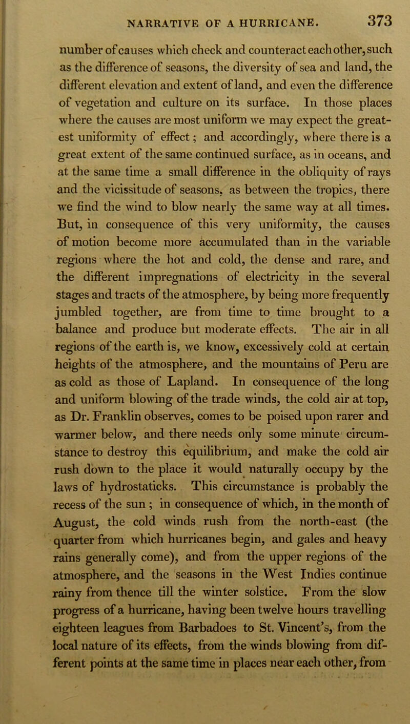 number of causes which check and counteract eacli other, such as the difference of seasons, the diversity of sea and land, the different elevation and extent of land, and even the difference of vegetation and culture on its surface. In those places where the causes are most uniform we may expect the great- est uniformity of effect; and accordingly, where there is a great extent of the same continued surface, as in oceans, and at the same time a small difference in the obliquity of rays and the vicissitude of seasons, as between the tropics, there we find the wind to blow nearly the same way at all times. But, in consequence of this very uniformity, the causes of motion become more accumulated than in the variable regions where the hot and cold, the dense and rare, and the different impregnations of electricity in the several stages and tracts of the atmosphere, by being more frequently jumbled together, are from time to time brought to a balance and produce but moderate effects. The air in aU regions of the earth is, we know, excessively cold at certain heights of the atmosphere, and the mountains of Peru are as cold as those of Lapland. In consequence of the long and uniform blowing of the trade winds, the cold air at top, as Dr. Franklin observes, comes to be poised upon rarer and warmer below, and there needs only some minute circum- stance to destroy this equilibrium, and make the cold air rush down to the place it would naturally occupy by the laws of hydrostaticks. This circumstance is probably the recess of the sun; in consequence of which, in the month of August, the cold winds rush from the north-east (the quarter from which hurricanes begin, and gales and heavy rains generally come), and from the upper regions of the atmosphere, and the seasons in the West Indies continue rainy from thence till the winter solstice. From the slow progress of a hurricane, having been twelve hours travelling eighteen leagues from Barbadoes to St. Vincent’s, from the local nature of its effects, from the winds blowing from dif- ferent points at the same time in places near each other, from