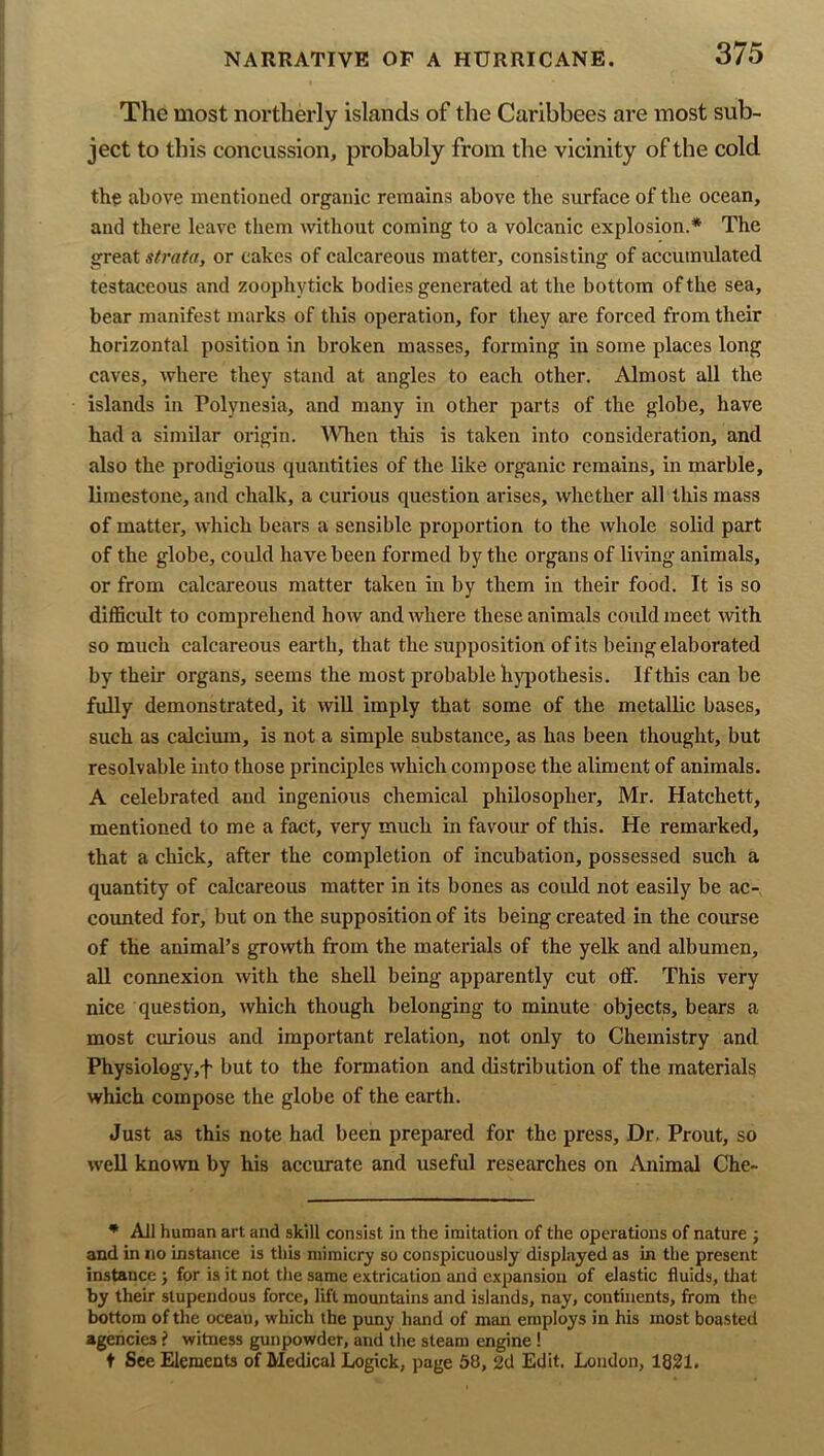 The most northerly islands of the Caribbees are most sub- ject to this concussion, probably from the vicinity of the cold the above mentioned organic remains above the surface of the ocean, and there leave them without coming to a volcanic explosion.* The great strata, or cakes of calcareous matter, consisting of accumulated testaceous and zoophytick bodies generated at the bottom of the sea, bear manifest marks of this operation, for they are forced from their horizontal position in broken masses, forming in some places long caves, where they stand at angles to each other. Almost all the islands in Polynesia, and many in other parts of the globe, have had a similar origin. ^V^len this is taken into consideration, and also the prodigious quantities of the like organic remains, in marble, limestone, and chalk, a curious question arises, whether all this mass of matter, which bears a sensible proportion to the whole solid part of the globe, could have been formed by the organs of living animals, or from calcareous matter taken in by them in their food. It is so difficult to comprehend how and where these animals could meet with so much calcareous earth, that the supposition of its being elaborated by their organs, seems the most probable hjqiothesis. If this can be fully demonstrated, it will imply that some of the metallic bases, such as calcium, is not a simple substance, as has been thought, but resolvable into those principles which compose the aliment of animals. A celebrated and ingenious chemical philosopher, Mr. Hatchett, mentioned to me a fact, very much in favour of this. He remarked, that a chick, after the completion of incubation, possessed such a quantity of calcareous matter in its bones as could not easily be ac- counted for, but on the supposition of its being created in the course of the animal’s growth from the materials of the yelk and albumen, aU connexion with the shell being apparently cut off. This very nice question, which though belonging to minute objects, bears a most curious and important relation, not only to Chemistry and Physiology,f but to the formation and distribution of the materials which compose the globe of the earth. Just as this note had been prepared for the press. Dr. Front, so well known by his accurate and useful researches on Animal Che- * All human art and skill consist in the imitation of the operations of nature j and in no instance is this mimicry so conspicuously displayed as in the present instance j for is it not the same extrication and expansion of elastic fluids, tliat by their stupendous force, lift mountains and islands, nay, continents, from the bottom of the ocean, which the puny hand of man employs in his most boasted agencies ? witness gunpowder, and the steam engine ! t See Elements of Medical Logick, page 58, 2d Edit. London, 1821.