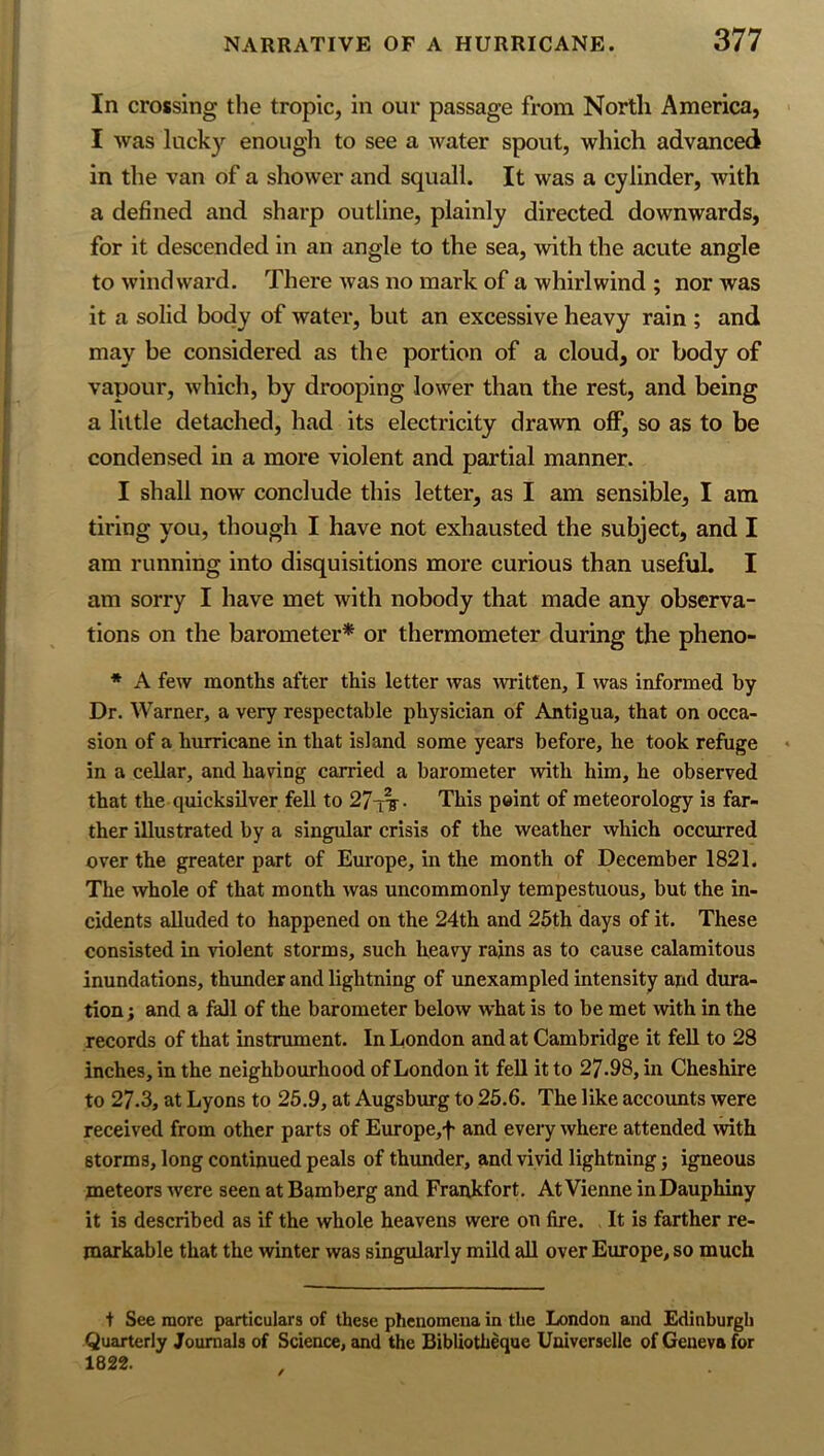 In crossing the tropic, in our passage from North America, I was luck}'^ enougli to see a water spout, which advanced in the van of a shower and squall. It was a cylinder, with a defined and sharp outline, plainly directed downwards, for it descended in an angle to the sea, with the acute angle to windward. There was no mark of a whirlwind ; nor was it a solid body of water, but an excessive heavy rain ; and may be considered as the portion of a cloud, or body of vapour, which, by drooping lower than the rest, and being a little detached, had its electricity drawn off, so as to be condensed in a more violent and partial manner. I shall now conclude this letter, as I am sensible, I am tiring you, though I have not exhausted the subject, and I am running into disquisitions more curious than useful. I am sorry I have met with nobody that made any observa- tions on the barometer* or thermometer during the pheno- * A few months after this letter was ivritten, I was informed by Dr. Warner, a very respectable physician of Antigua, that on occa- sion of a hurricane in that island some years before, he took refuge in a cellar, and having carried a barometer with him, he observed that the quicksilver fell to 27-tt- This point of meteorology is far- ther illustrated by a singular crisis of the weather which occurred over the greater part of Europe, in the month of December 1821. The whole of that month was uncommonly tempestuous, but the in- cidents alluded to happened on the 24th and 26th days of it. These consisted in violent storms, such heavy rains as to cause calamitous inundations, thunder and lightning of unexampled intensity and dura- tion; and a fall of the barometer below what is to be met with in the records of that instrument. In London and at Cambridge it fell to 28 inches, in the neighbourhood of London it fell it to 27.98, in Cheshire to 27.3, at Lyons to 26.9, at Augsburg to 26.6. The like accounts were received from other parts of Europe,f and every where attended with storms, long continued peals of thunder, and vivid lightning; igneous meteors were seen at Bamberg and Frankfort. At Vienne inDauphiny it is described as if the whole heavens were on fire. It is farther re- markable that the winter was singularly mild aU over Europe, so much t See more particulars of these phenomena in the London and Edinburgh Quarterly Journals of Science, and the Bibliotheque Universelle of Geneva for 1822.