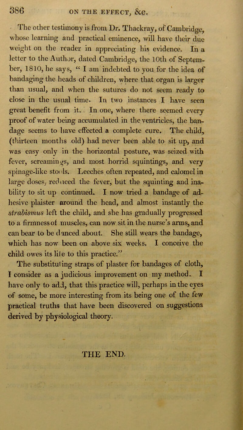 The other testimony is from Dr. Thackray, of Cambridge, whose learning and practical eminence, will have tlieir due weight on the reader in appreciating his evidence. In a letter to the Author, dated Cambridge, the 10th of Septem- ber, 1810, he says, “ I am indebted to you for the idea of bandaging the heads of children, where that organ is larger than usual, and when the sutures do not seem ready to close in the usual time. In two instances I have seen great benefit from it. In one, where there seemed every proof of water being accumulated in the ventricles, the ban- dage seems to have effected a complete cure. The child, (thirteen montlis old) had never been able to sit up, and was easy only in the horizontal posture, was seized with fever, screamings, and most horrid squintings, and very spinage-like stoi ds. Leeches often repeated, and calomel in large doses, reduced the fever, but the squinting and ina- bility to sit up continued. I now tried a bandage of ad- hesive plaister around the head, and almost instantly the strabismus left the child, and she has gradually progressed to a firmness of muscles, can now sit in the nurse’s arms, and can bear to be danced about. She still wears the bandage, which has now been on above six weeks. I conceive the child owes its lile to this practice.” The substitui ing straps of plaster for bandages of cloth, I consider as a judicious improvement on my method. I have only to add, that this practice will, perhaps in the eyes of some, be more interesting from its being one of the few practical truths that have been discovered on suggestions derived by physiological theory. THE END.