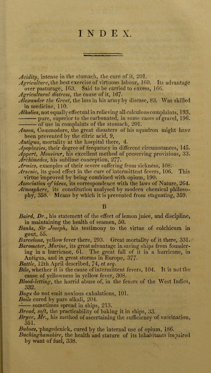 INDEX. Acidity, intense in the stomach, the cure of it, 201. Agriculture, the best exercise of vii'tuous labour, IGO. Its advanta^^ over pasturage, 163. Said to be carried to excess, 166. Agricultural distress, the cause of it, 167- Alexander the Great, the loss in his army by disease, 83. Was skilled in medicine, 110. Alkalies, not equally elfectual in relieving' all calculous complaints, 193. pure, superior to the carbonated, in some cases of gravel, 196. of use in complaints of the stomach, 201. Anson, Commodore, the great disasters of his squadron might have been prevented by the citric acid, 9, Antigua, mortality at the hospital there, 4, Apoplexies, their degree of frequency in different circumstances, 145. Appert, Monsieur, his excellent method of preserving provisions, 33. Archimedes, his sublime conception, 277* Armies, examples of their severe suffering from sickness, 108. Arsenic, its good effect in the cure of intermittent fevers, 106. This virtue improved by being combined with opium, 190. Association of ideas, its correspondence with the laws of Nature, 264. Atmosphere, its constitution analysed by modern chemical philoso- phy, 358. Means by which it is prevented from stagnating, 359. B Baird, Dr., his statement of the effect of lemon juice, and discipline, in maintaining the health of seamen, 50. Banks, Sir Joseph, his testimony to the virtue of colchicum in gout, 65. Barcelona, yellow fever there, 293. Great mortality of it there, 331. Barometer, Marine, its great advantage in saving ships from founder- ing in a hurricane, 61. The great fall of it in a hurricane, in Antigua, and in great storms in Eimope, 377- Battle, 12th April described, 74, et seq. Bile, whether it is the cause of intermittent fevers, 104. It is not the cause of yellowness in yellow fever, 308. Blood-letting, the horrid abuse of, in the fevers of the West Indies, 332. Bogs do not emit noxious exhalations, 101. Boils cured by pure alkali, 204. — sometimes spread in ships, 213. Bread, soft, the practicability of baking it in ships, 33. Bryce, Mr., his method of ascertaining the sufficiency of vaccination, 351. ■phagedenick, cured by the internal use of opium, 186. Buckinghamshire, the health and stature of its inhabitants impaired by want of fuel, 338.