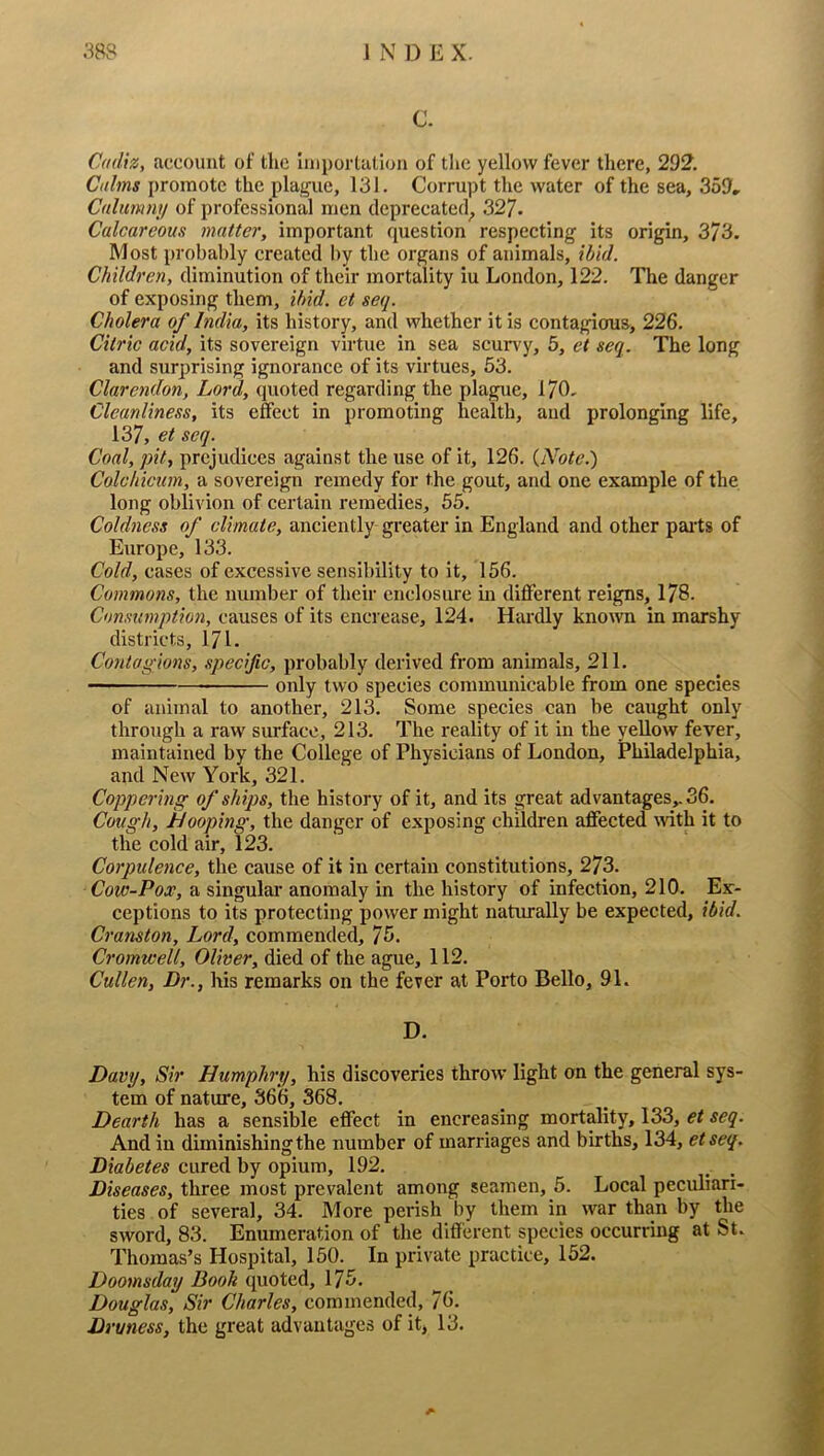 C. Cadiz, account of the importation of the yellow fever there, 292. Calms promote the plague, 131. Corrupt the water of the sea, 359» Calumny of professional men deprecated^ 327. Calcareous matter, important question respecting its origin, 373. Most probably created l)y the organs of animals, ibid. Children, diminution of their mortality iu London, 122. The danger of exposing them, ibid, et seq. Cholera of India, its history, and whether it is contagious, 226. Citric acid, its sovereign virtue in sea scurvy, 5, et seq. The long and surprising ignorance of its virtues, 53. Clarendon, Lord, quoted regarding the plague, 170, Cleanliness, its effect in promoting health, and prolonging life, 137, et seq. Coal, pit, prejudices against the use of it, 126. {Note.) Colchicum, a sovereign remedy for the gout, and one example of the long oblivion of certain remedies, 55. Coldness of climate, anciently greater in England and other pai'ts of Europe, 133. Cold, cases of excessive sensibility to it, 156. Commons, the number of their cnclosui'e in different reigns, 178. Consumption, causes of its encrease, 124. Hardly known in marshy districts, 171. Contagions, specific, probably derived from animals, 211. — only two species communicable from one species of animal to another, 213. Some species can be caught only through a raw surface, 213. The reality of it in the yeUow fever, maintained by the College of Physicians of London, Philadelphia, and New York, 321. Coppering of ships, the history of it, and its great advantages,. 36. Cough, hooping, the danger of exposing children affected \vith it to the cold air, 123. Corpulence, the cause of it in certain constitutions, 273. Cow-Pox, a singular anomaly in the history of infection, 210. Ex- ceptions to its protecting power might naturally be expected, ibid. Cranston, Lord, commended, 75. Cromwell, Oliver, died of the ague, 112. Cullen, Dr., his remarks on the fever at Porto Bello, 91. D. Davy, Sir Humphry, his discoveries throw light on the general sys- tem of nature, 366, 368. Dearth has a sensible effect in encreasing mortality, 133, et seq. And in diminishing the number of marriages and births, 134, etseq. Diabetes cured by opium, 192. Diseases, three most prevalent among seamen, 5. Local peculiari- ties of several, 34. More perish by them in war than by the sword, 83. Enumeration of the different species occurring at St. Thomas’s Hospital, 150. In private practice, 152. Doomsday Booh quoted, 175. Douglas, Sir Charles, commended, 76. Druness, the great advantages of it, 13. A