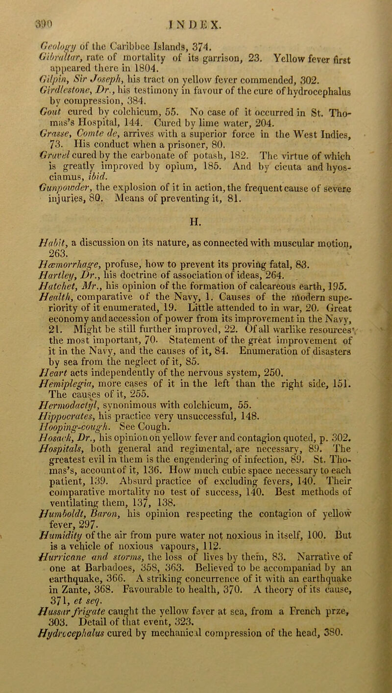 Geoloifij of the Caribhce Islands, 374. GUmhtar, rate of mortality of its garrison, 23. Yellow fever first appeared there in 1804. Gilpin, Sir Joseph, his tract on yellow fever commended, 302. Girdlcstone, Dr., his testimony in favour of the cure of hydrocephalus by compression, 384. Gout cured by colchicum, 55. No case of it occurred in St. Tho- mas’s Hospital, 144. Cured by lime water, 204. Grasse, Comte de, arrives with a superior force in the West Indies, 73. His conduct when a prisoner, 80. Gravel cured by the carbonate of potash, 182. The virtue of which is greatly improved by opium, 185. And by cicuta and hyos- ciamus, ibid. Gunpowder, the explosion of it in action, the frequent cause of severe injuries, 80. Means of preventing it, 81. H. Habit, a discussion on its nature, as connected with muscular motion, 263. Hemorrhage, profuse, how to prevent its proving fatal, 83. Hartley, Dr., his doctrine of association of ideas, 264. Hatchet, Mr., his opinion of the formation of calcareous earth, 195. Health, comparative of the Navy, 1. Causes of the modern supe- riority of it enumerated, 19. Little attended to in war, 20. Great economy and accession of power from its improvement in the Navy, 21. Might be still further improved, 22. Of all warlike resom-ces*. the most important, 70. Statement of the great improvement of it in the Navy, and the causes of it, 84. Enumeration of disasters by sea from the neglect of it, 85. Heart acts independently of the nervous system, 250. Hemiplegia, more cases of it in the left than the right side, 151. The causes of it, 255. Hermodactijl, synommous with colchicum, 55. Hippocrates, his practice very unsuccessful, 148. Hooping-cough. See Cough. Hosack, Dr., his opinion on yellow fever and contagion quoted, p. 302. Hospitals, both general and regimental, are necessary, 89. The greatest evil in them is the engendering of infection, 89. St. Tho- mas’s, account of it, 136. How much cubic space necessary to each patient, 139. Absurd practice of excluding fevers, 140. Their comparative mortality no test of success, 140. Best methods of ventilating them, 137, 138. Humboldt, Baron, his opinion respecting the contagion of yellow fever, 297. Humidity of the air from pure water not noxious in itself, 100. But is a vehicle of noxious vapours, 112. Hurricane and storms, the loss of lives by them, 83. Narrative of one at Barbadoes, 358, 363. Believed to be accompaniad by an earthquake, 366. A striking concurrence of it with an earthquake in Zante, 368. Favourable to health, 370. A theory of its cause, 371, et seq. Hussar frigate caught the yellow fever at sea, from a French prze, 303. Detail of that event, 323. Hydrocephalus cured by raechauic.il compression of the head, 380.