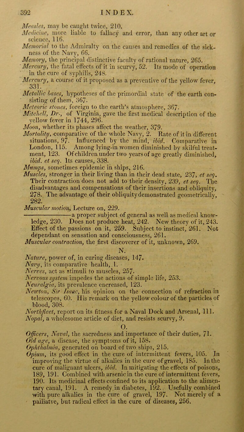 Mpdsles, may be caiiglit twice, 210, Medicine, more liable to fallacy and error, than any other art or science, lib. Memorial to the Admiralty on the cau.ses and remedies of the sick- ness of the Navy, bfi. Memory, the principal distinctive faculty of rational nature, 265. Mercury, the fatal effects of it in scurvy, 62. Its mode of operation in the cure of sypliilis, 248. Mercury, a course of it proposed as a preventive of the yellow fever, 331. Metallic bases, liypotheses of the primordial state of the earth con- sisting of them, 367. Meteoric stones, foreign to the earth’s atmosphere, 367- Mitchell, Dr., of Virginia, gave the first medical description of the yclloAv fever in 1744, 296. Moon, whether its phases affect the weather, 379. Mortality, comparative of the whole Navy, 2. Rate of it in different situations, 97. Influenced by the mind, ihid. Comparative in London, 116. Among lying-in women diminished by skilful treat- ment, 123. Of children under two years of age greatly diminished, ibid, et seq. Its causes, 338. Mumps, sometimes epidemic in ships, 216. Muscles, stronger in their living than in their dead state, 237, et seq. Their contraction does not add to their density, 239, et seq. The disadvantages and compensations of their insertions and obliquity, 278. The advantage of their obliquity demonstrated geometrically, 282. Muscular motion, Lectm'e on, 229. a proper subject of general as well as medical know- ledge, 230. Does not produce heat, 242. New theory of it, 243. Effect of the passions on it, 259. Subject to instinct, 261. Not dependant on sensation and consciousness, 261. Muscular contraction, the first discoverer of it, unknown, 269. N. Nature, power of, in curing diseases, 147. Navy, its comparative health, 1. Nerves, act as stimuli to muscles, 257* Nervous system impedes the actions of simple life, 253. Neuralgia, its prevalence encreased, 123. Neivton, Sir Isaac, his opinion on the connection of refraction in telescopes, 60. His remark on the yeUow colour of the particles of blood, 308. Northfleet, report on its fitness for a Naval Dock and Arsenal, 111. Nopal, a wholesome article of diet, and resists scurvy, 9. O. Officers, Naval, the sacredness and importance of their duties, f\. Old age, a disease, the symptoms of it, 158. generated on board of two ships, 215. Opium, its good effect in the cure of intermittent fevers, 105. In improving the virtue of alkalies in the cure of gravel, 185. In the cure of malignant ulcers, ibid. In mitigating the effects of poisons, 189, 191. Combined with arsenic in the cure of intermittent fevers, 190. Its medicinal effects confined to its application to the alimen- tary canal, 191. A remedy in diabetes, 192. Usefully combined with pure alkalies in the cure of gravel, 197. Not mierely of a pailiatve, but radical effect in the cure of diseases, 256.