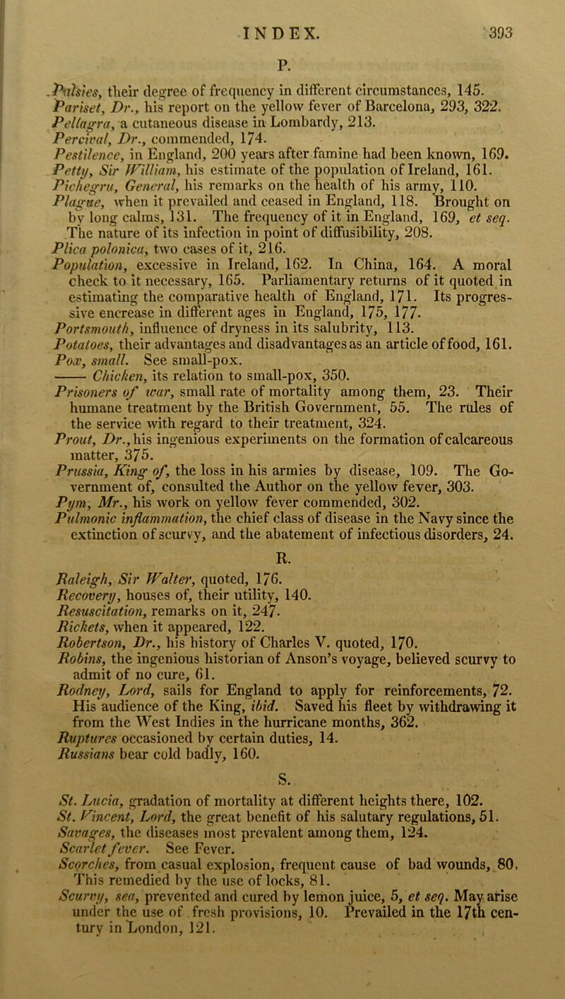 P. .Pfth'ies, tlieir dei^ree of frequency in different circumstances, 145. Pariset, Dr., his report on the yellow fever of Barcelona, 293, 322. Pellagra, cutaneous disease in Lombardy, 213. PercuHtl, Dr., commended, 174. Pestilence, in England, 200 years after famine had been known, 169. Petty, Sir JVilUam, his estimate of the population of Ireland, 161. Pkhegru, General, his remarks on the health of his army, 110. Plague, when it prevailed and ceased in England, 118. Brought on by long calms, 131. The frequency of it in England, 169, et seq. The nature of its infection in point of diflfusibility, 208. Plica polonica, two cases of it, 216. Population, excessive in Ireland, 162. In China, 164. A moral check to it necessary, 165. Parliamentary returns of it quoted in estimating the comparative health of England, 171. Its progres- sive encrease in different ages in England, 175, 177- Portsmouth, influence of dryness in its salubrity, 113. Potatoes, their advantages and disadvantages as an article of food, 161. Pox, small. See small-pox. Chicken, its relation to small-pox, 350. Prisoners of tear, small rate of mortality among them, 23. Their humane treatment by the British Government, 55. The rules of the service with regard to their treatment, 324. Prout, Dr., his ingenious experiments on the formation of calcareous matter, 375. Prussia, King of, the loss in his armies by disease, 109. The Go- vernment of, consulted the Author on the yellow fever, 303. Pym, Mr., his work on yellow fever commended, 302. Pulmonic inflammation, the chief class of disease in the Navy since the extinction of scurvy, and the abatement of infectious disorders, 24. R. Raleigh, Sir Walter, quoted, 176. Recovery, houses of, their utility, 140. Resuscitation, remarks on it, 247- Rickets, when it appeared, 122. Robertson, Dr., his history of Charles V. quoted, 170. Robins, the ingenious historian of Anson’s voyage, believed scurvy to admit of no cure, 61. Rodney, Lord, sails for England to apply for reinforcements, 72. His audience of the King, ibid. Saved his fleet by withdrawing it from the West Indies in the hurricane months, 362. Ruptures occasioned by certain duties, 14. Russians bear cold badly, 160. S. St. Lucia, gradation of mortality at different heights there, 102. St. Kincent, Lord, the great benefit of his salutary regulations, 51. Savages, the diseases most prevalent among them, 124. Scarlet fever. See Fever. Scorches, from casual explosion, frequent cause of bad woimds, 80, This remedied by the use of locks, 81. Scurvy, sea, prevented and cured by lemon juice, 5, et seq. May arise under the use of fresh provisions, 10. Prevailed in the 17th cen- tury in London, 121.