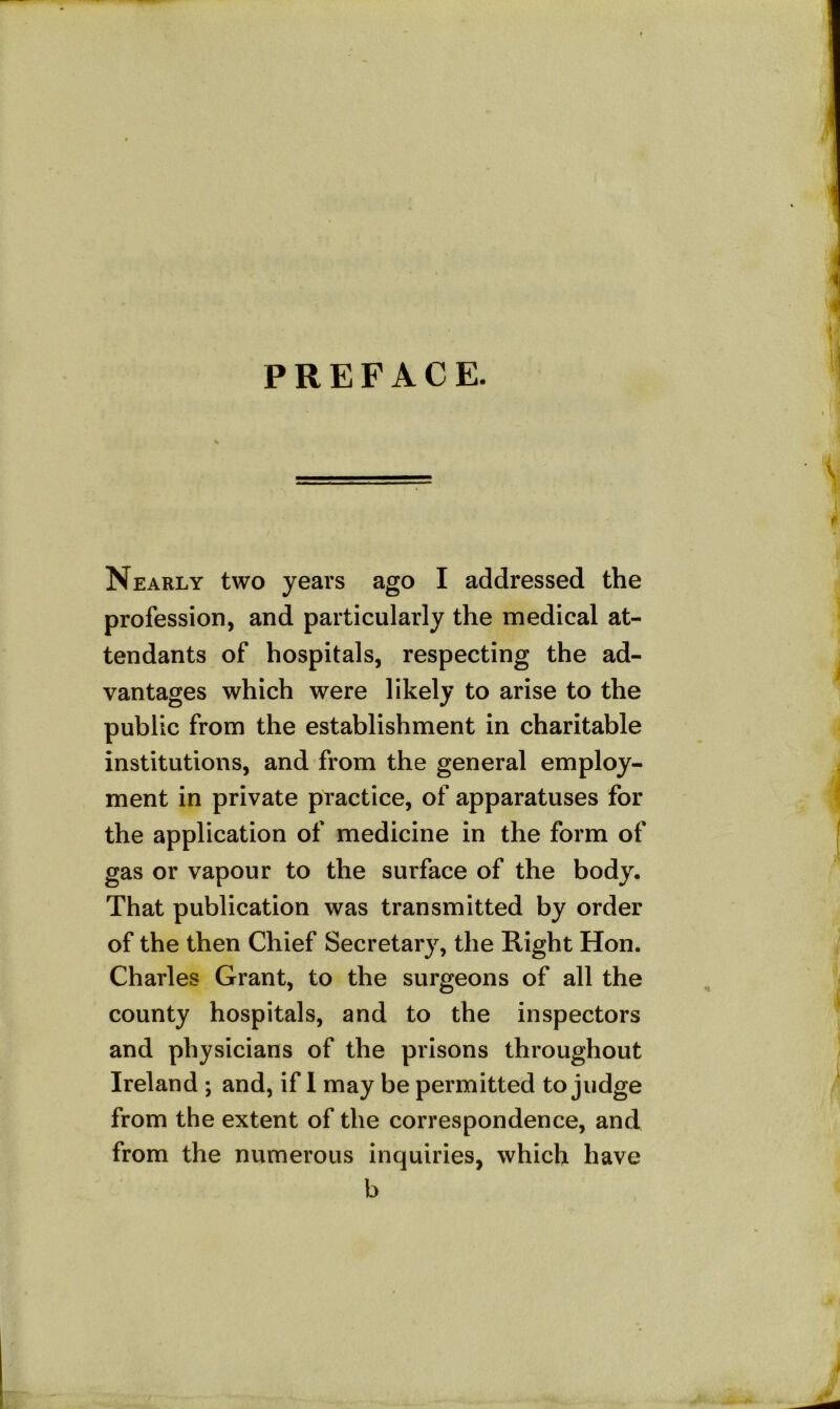 PREFACE. Nearly two years ago I addressed the profession, and particularly the medical at- tendants of hospitals, respecting the ad- vantages which were likely to arise to the public from the establishment in charitable institutions, and from the general employ- ment in private practice, of apparatuses for the application of medicine in the form of gas or vapour to the surface of the body. That publication was transmitted by order of the then Chief Secretary, the Right Hon. Charles Grant, to the surgeons of all the county hospitals, and to the inspectors and physicians of the prisons throughout Ireland ; and, if 1 may be permitted to judge from the extent of the correspondence, and from the numerous inquiries, which have b