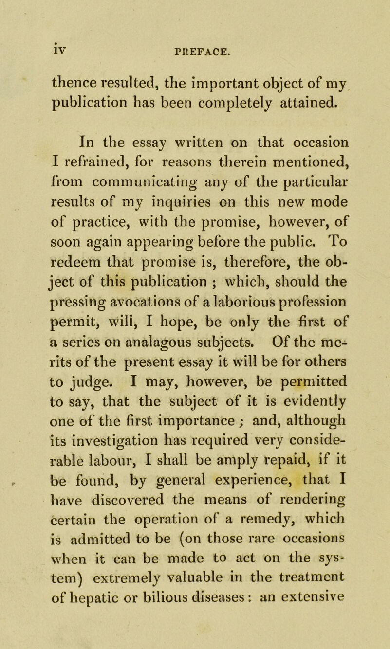 thence resulted, the important object of my, publication has been completely attained. In the essay written on that occasion I refrained, for reasons therein mentioned, from communicating any of the particular results of my inquiries on this new mode of practice, with the promise, however, of soon again appearing before the public. To redeem that promise is, therefore, the ob- ject of this publication ; which, should the pressing avocations of a laborious profession permit, will, I hope, be only the first of a series on analagous subjects. Of the me- rits of the present essay it will be for others to judge- I may, however, be permitted to say, that the subject of it is evidently one of the first importance ; and, although its investigation has required very conside- rable labour, I shall be amply repaid, if it be found, by general experience, that I have discovered the means of rendering certain the operation of a remedy, which is admitted to be (on those rare occasions when it can be made to act on the sys- tem) extremely valuable in the treatment of hepatic or bilious diseases ; an extensive