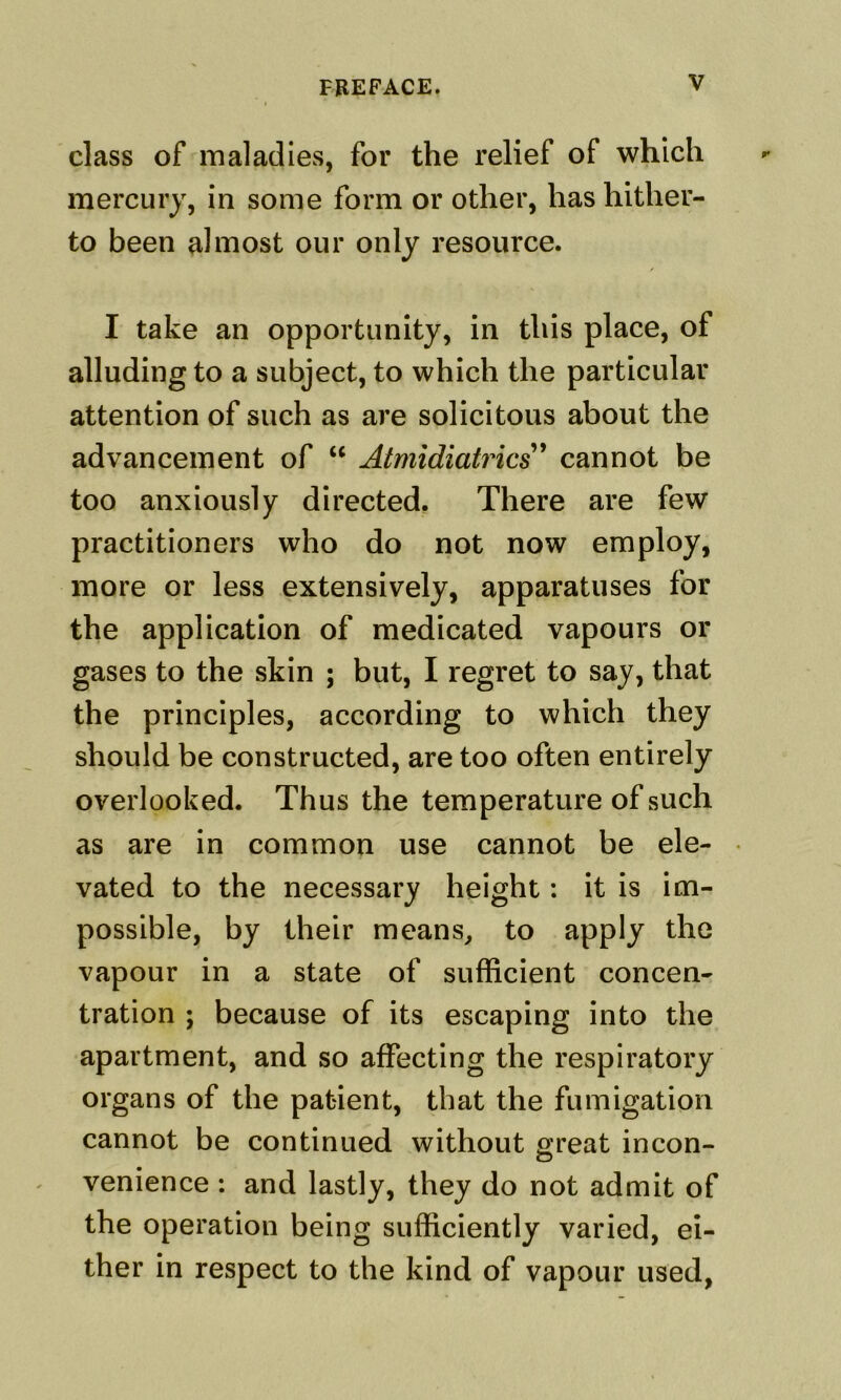 class of maladies, for the relief of which mercury, in some form or other, has hither- to been almost our only resource. I take an opportunity, in this place, of alluding to a subject, to which the particular attention of such as are solicitous about the advancement of “ Atmidiati'ics^ cannot be too anxiously directed. There are few practitioners who do not now employ, more or less extensively, apparatuses for the application of medicated vapours or gases to the skin ; but, I regret to say, that the principles, according to which they should be constructed, are too often entirely overlooked. Thus the temperature of such as are in common use cannot be ele- vated to the necessary height: it is im- possible, by their means^ to apply the vapour in a state of sufficient concen- tration ; because of its escaping into the apartment, and so affecting the respiratory organs of the patient, that the fumigation cannot be continued without o;reat incon- venience : and lastly, they do not admit of the operation being sufficiently varied, ei- ther in respect to the kind of vapour used,