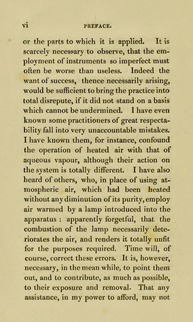 or the parts to which it is applied. It is scarcely necessary to observe, that the em- ployment of instruments so imperfect must often be worse than useless. Indeed the want of success, thence necessarily arising, would be sufficient to bring the practice into total disrepute, if it did not stand on a basis which cannot be undermined. I have even known some practitioners of great respecta- bility fall into very unaccountable mistakes. I have known them, for instance, confound the operation of heated air with that of aqueous vapour, although their action on the system is totally different. I have also heard of others, who, in place of using at- mospheric air, which had been heated without any diminution of its purity, employ air warmed by a lamp introduced into the apparatus : apparently forgetful, that the combustion of the lamp necessarily dete- riorates the air, and renders it totally unfit for the purposes required. Time will, of course, correct these errors. It is, however, necessary, in the mean while, to point them out, and to contribute, as much as possible, to their exposure and removal. That any assistance, in my power to afford, may not