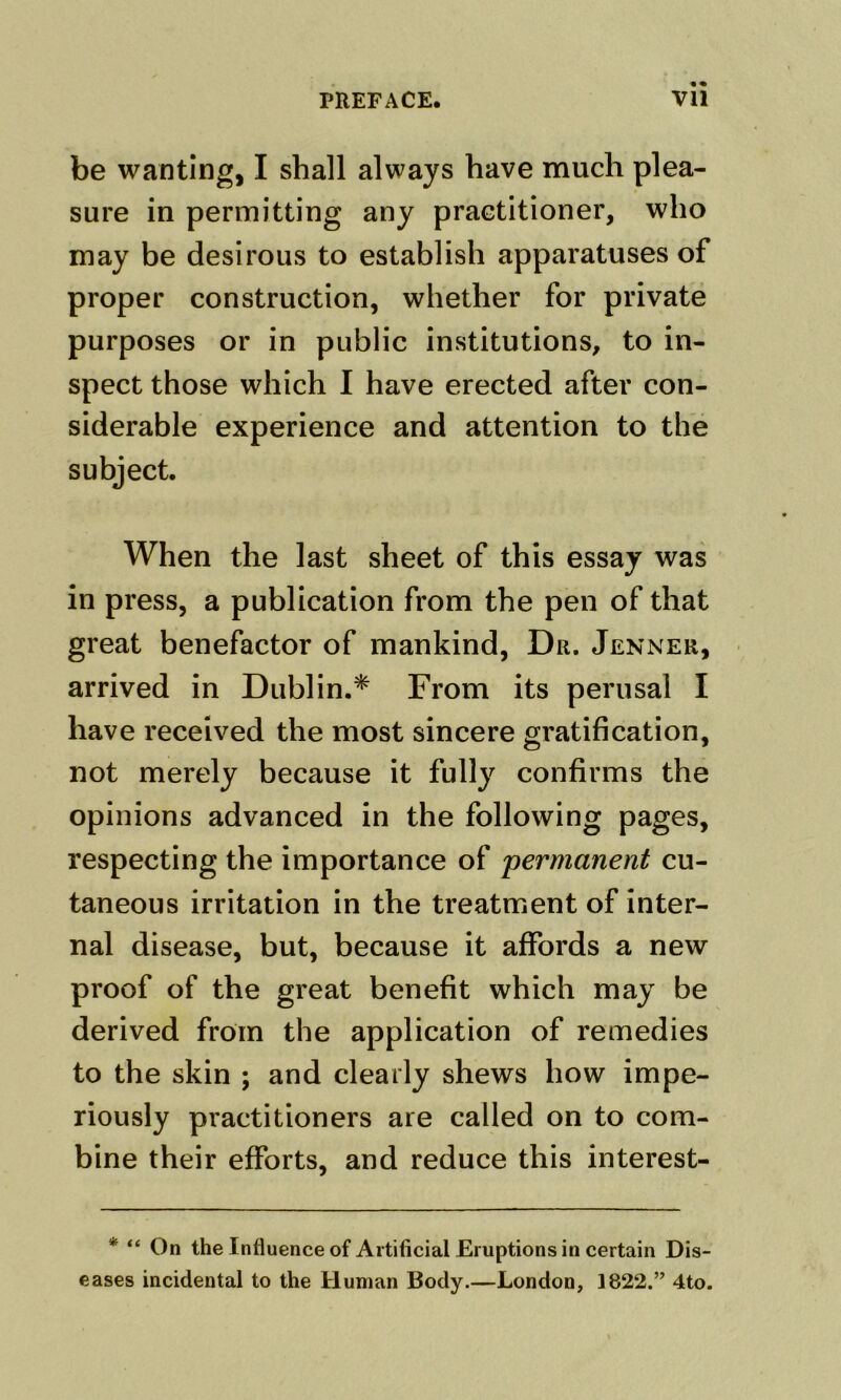 be wanting, I shall always have much plea- sure in permitting any practitioner, who may be desirous to establish apparatuses of proper construction, whether for private purposes or in public institutions, to in- spect those which I have erected after con- siderable experience and attention to the subject. When the last sheet of this essay was in press, a publication from the pen of that great benefactor of mankind. Dr. Jenner, arrived in Dublin.* From its perusal I have received the most sincere gratification, not merely because it fully confirms the opinions advanced in the following pages, respecting the importance of permanent cu- taneous irritation in the treatment of inter- nal disease, but, because it affords a new proof of the great benefit which may be derived from the application of remedies to the skin ; and clearly shews how impe- riously practitioners are called on to com- bine their efforts, and reduce this interest- * “ On the Influence of Artificial Eruptions in certain Dis- eases incidental to the Human Body.—London, 1822.” 4to.