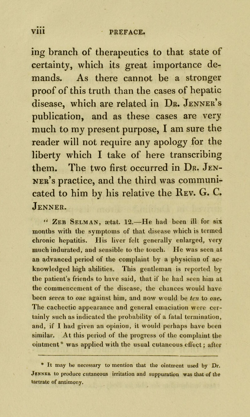 ing branch of therapeutics to that state of certainty, which its great importance de- mands. As there cannot be a stronger proof of this truth than the cases of hepatic disease, which are related in Dr. Jenner’s publication, and as these cases are very much to my present purpose, I am sure the reader will not require any apology for the liberty which I take of here transcribing them. The two first occurred in Dr. Jen- ner’s practice, and the third was communi- cated to him by his relative the Rev. G. C. •f Jenner. “ Zeb Selman, aetat. 12.—He had been ill for six months with the symptoms of that disease which is termed chronic hepatitis. His liver felt generally enlarged, very much indurated, and sensible to the touch. He was seen at an advanced period of the complaint by a physician of ac- knowledged high abilities. This gentleman is reported by the patient’s friends to have said, that if he had seen him at the commencement of the disease, the chances would have been seven to one against him, and now would be ten to one. The cachectic appearance and general emaciation were cer- tainly such as indicated the probability of a fatal termination, and, if I had given an opinion, it would perhaps have been similar. At this period of the progress of the complaint the ointment* was applied with the usual cutaneous effect; after * It m.'iy be necessary to mention that the ointment used by Dr. Jenner to produce cutaneous irritation and suppuration was tliat of the tartrate of antimony.
