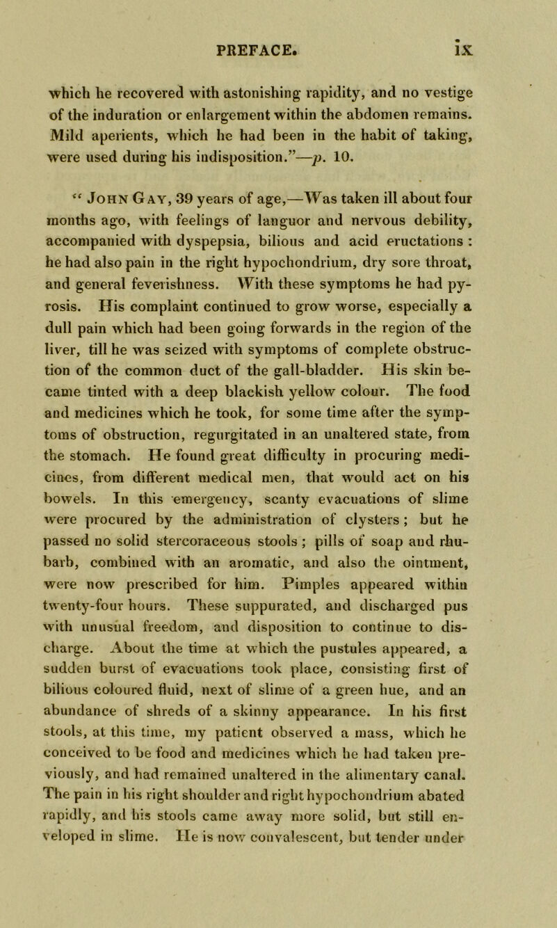 which he recovered with astonishing rapidity, and no vestige of the induration or enlargement within the abdomen remains. Mild aperients, which he had been in the habit of taking, were used during his indisposition.”—/j. 10. John Gay, 39 years of age,—Was taken ill about four months ago, with feelings of languor and nervous debility, accompanied with dyspepsia, bilious and acid eructations : he had also pain in the right hypochondrium, dry sore throat, and general feveiishness. With these symptoms he had py- rosis. His complaint continued to grow worse, especially a dull pain which had been going forwards in the region of the liver, till he was seized with symptoms of complete obstruc- tion of the common duct of the gall-bladder. His skin be- came tinted with a deep blackish yellow colour. The food and medicines which he took, for some time after the symp- toms of obstruction, regurgitated in an unaltered state, from the stomach. He found great difficulty in procuring medi- cines, from different medical men, that w^ould act on his bowels. In this emergency, scanty evacuations of slime were procured by the administration of clysters ; but he passed no solid stercoraceous stools ; pills of soap and rhu- barb, combined with an aromatic, and also the ointment, were now prescribed for him. Pimples appeared within twenty-four hours. These suppurated, and discharged pus with unusual freedom, and disposition to continue to dis- charge. About the time at which the pustules appeared, a sudden burst of evacuations took place, consisting first of bilious coloured fluid, next of slime of a green hue, and an abundance of shreds of a skinny appearance. In his first stools, at this time, my patient observed a mass, which he conceived to be food and medicines which he had taken pre- viously, and had remained unaltered in the alimentary canal. The pain in his right shoulder and right hypochondrium abated rapidly, and his stools came away more solid, but still en- veloped in slime. He is now convalescent, but tender under