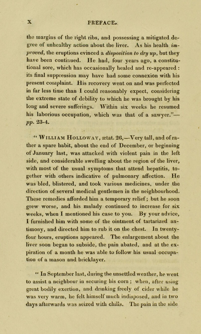 the margins of the right ribs, and possessing a mitigated de- gree of unhealthy action about the iiver. As his health im- proved, the eruptions evinced a disposition to dry up, but they have been continued. He had, four years ago, a constitu- tional sore, which has occasionally healed and re-appeared : its final suppression may have had some connexion with his present complaint. PI is recovery went on and was perfected in far less time than I could reasonably expect, considering the extreme state of debility to which he was brought by his long and severe sufferings. Within six weeks he resumed his laborious occupation, which was that of a sawyer.”— pp. 23-4. “ WILLIAM PIoLLOWAY, aetat. 26,—Very tall, and of ra- ther a spare habit, about the end of December, or beginning of January last, was attacked with violent pain in the left side, and considerable swelling about the region of the liver, with most of the usual symptoms that attend hepatitis, to- gether with others indicative of pulmonary affection. He was bled, blistered, and took various medicines, under the direction of several medical gentlemen in the neighbourhood. These remedies afforded him a temporary relief; but he soon grew worse, and his malady continued to increase for six weeks, when I mentioned his case to you. By your advice, I furnished him with some of the ointment of tartarized an- timony, and directed him to rub it on the chest. Jn twenty- four hours, eruptions appeared. The enlargement about the liver soon began to subside, the pain abated, and at the ex- piration of a month he was able to follow his usual occupa- tion of a mason and bricklayer. “ In September last, during the unsettled weather, he went to assist a neighbour in securing his corn ; when, after using- great bodily exertion, and drinking freely of cider while he was very warm, he felt himself much indisposed, and in two days afterwards was seized with chills. The pain in the side