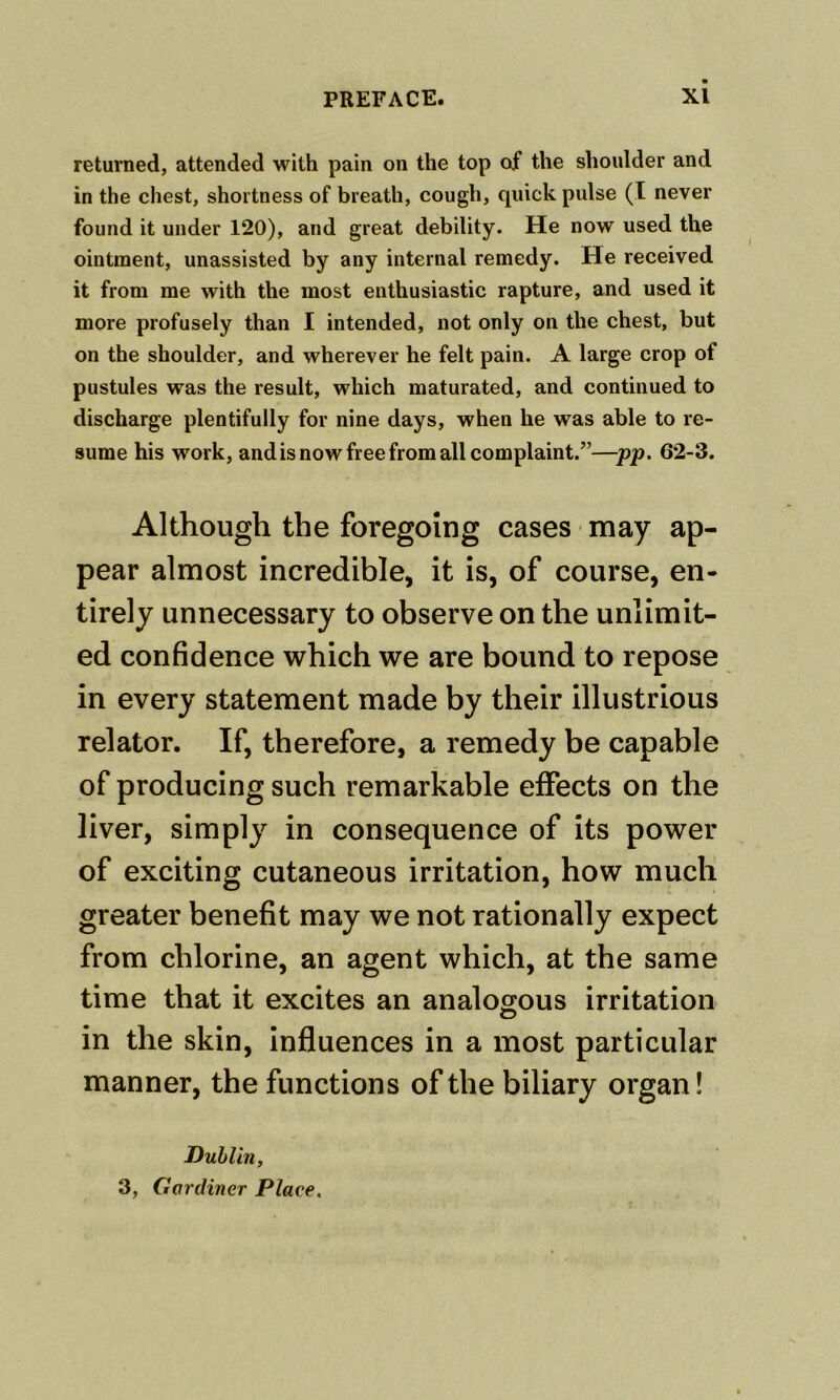 returned, attended with pain on the top of the shoulder and in the chest, shortness of breath, cough, quick pulse (I never found it under 120), and great debility. He now used the ointment, unassisted by any internal remedy. He received it from me with the most enthusiastic rapture, and used it more profusely than I intended, not only on the chest, but on the shoulder, and wherever he felt pain. A large crop of pustules was the result, which maturated, and continued to discharge plentifully for nine days, when he was able to re- sume his work, and is now free from all complaint.”—pp. 62-3. Although the foregoing cases may ap- pear almost incredible, it is, of course, en- tirely unnecessary to observe on the unlimit- ed confidence which we are bound to repose in every statement made by their illustrious relator. If, therefore, a remedy be capable of producing such remarkable effects on the liver, simply in consequence of its power of exciting cutaneous irritation, how much greater benefit may we not rationally expect from chlorine, an agent which, at the same time that it excites an analogous irritation in the skin, influences in a most particular manner, the functions of the biliary organ! Dublin, 3, Gardiner Place,