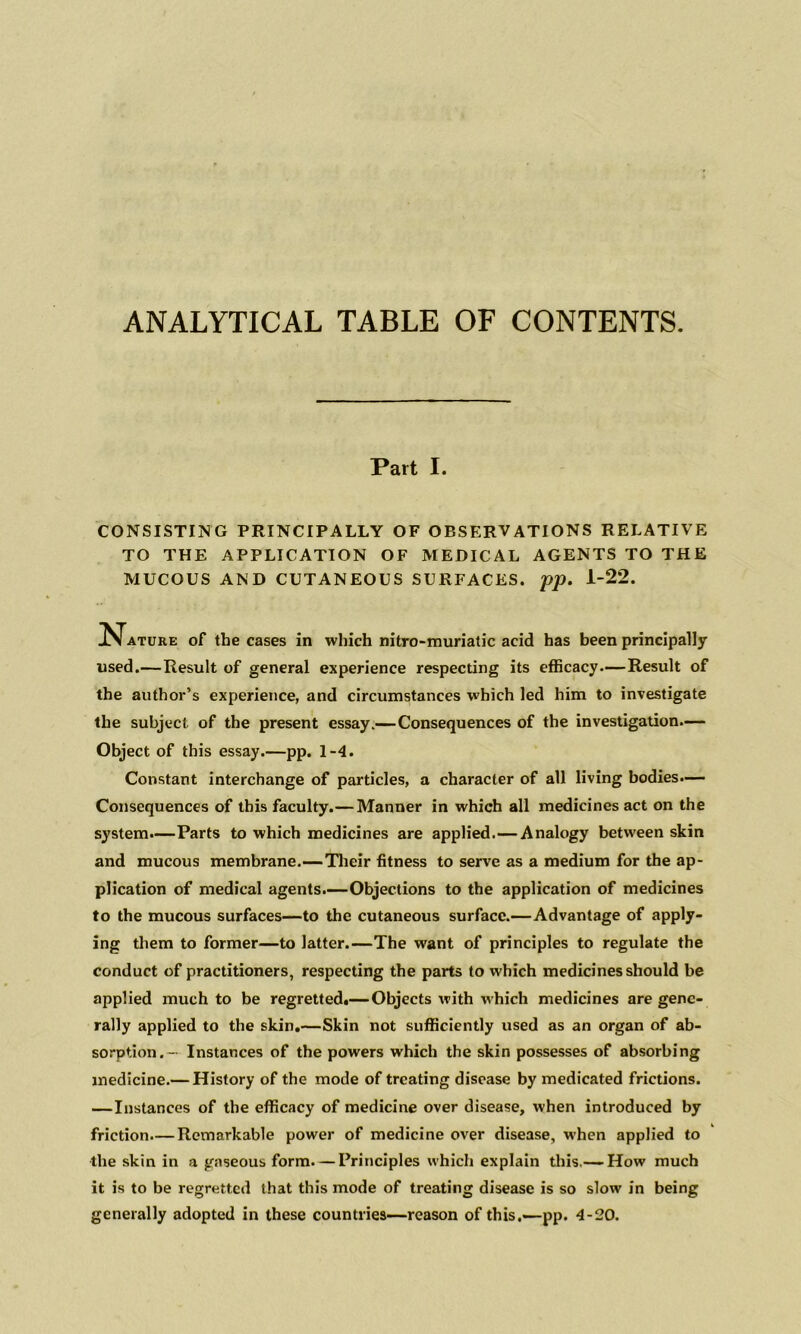ANALYTICAL TABLE OF CONTENTS. Part I. CONSISTING PRINCIPALLY OF OBSERVATIONS RELATIVE TO THE APPLICATION OF MEDICAL AGENTS TO THE MUCOUS AND CUTANEOUS SURFACES, pp. 1-22. j^^ATURE of the cases in which nitro-muriatic acid has been principally used.—Result of general experience respecting its efficacy-—Result of the author’s experience, and circumstances which led him to investigate the subject of the present essay.—Consequences of the investigation.— Object of this essay.—pp. 1-4. Constant interchange of particles, a character of all living bodies.— Consequences of this faculty.—Manner in which all medicines act on the system.—Parts to which medicines are applied.—Analogy between skin and mucous membrane.—Tlieir fitness to serve as a medium for the ap- plication of medical agents.—Objections to the application of medicines to the mucous surfaces—to the cutaneous surface.—Advantage of apply- ing them to former—to latter.—The want of principles to regulate the conduct of practitioners, respecting the parts to which medicines should be applied much to be regretted.— Objects with which medicines are gene- rally applied to the skin.—Skin not sufficiently used as an organ of ab- sorption.— Instances of the powers which the skin possesses of absorbing medicine.— History of the mode of treating disease by medicated frictions. —Instances of the efficacy of medicine over disease, when introduced by friction.— Remarkable power of medicine over disease, when applied to the skin in a gaseous form. — Principles which explain tliis.— How much it is to be regretted that this mode of treating disease is so slow in being generally adopted in these countries—reason of this,—pp. 4-20.