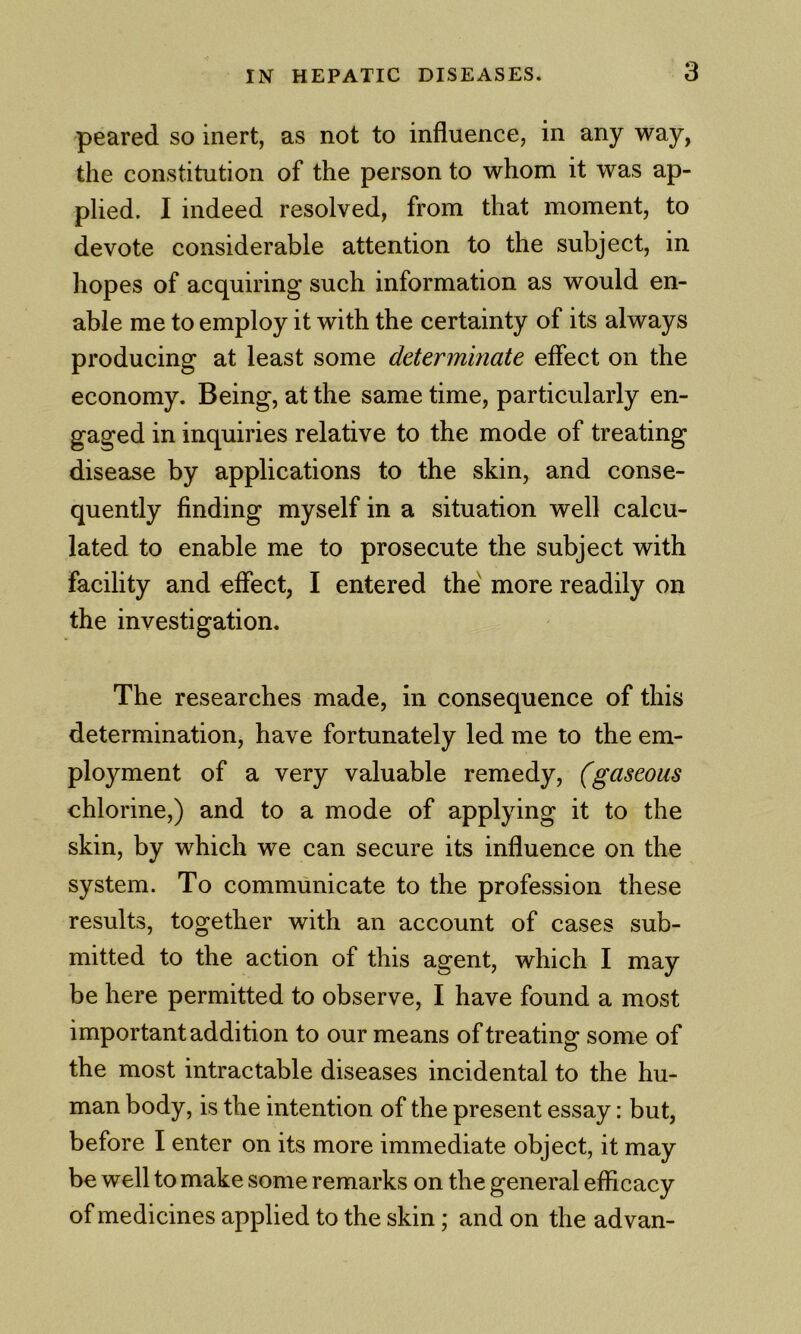 peared so inert, as not to influence, in any way, the constitution of the person to whom it was ap- plied. I indeed resolved, from that moment, to devote considerable attention to the subject, in hopes of acquiring such information as would en- able me to employ it with the certainty of its always producing at least some determinate effect on the economy. Being, at the same time, particularly en- gaged in inquiries relative to the mode of treating disease by applications to the skin, and conse- quently finding myself in a situation well calcu- lated to enable me to prosecute the subject with facility and effect, I entered the more readily on the investigation. The researches made, in consequence of this determination, have fortunately led me to the em- ployment of a very valuable remedy, (gaseous chlorine,) and to a mode of applying it to the skin, by which we can secure its influence on the system. To communicate to the profession these results, together with an account of cases sub- mitted to the action of this agent, which I may be here permitted to observe, I have found a most important addition to our means of treating some of the most intractable diseases incidental to the hu- man body, is the intention of the present essay: but, before I enter on its more immediate object, it may be well to make some remarks on the general efficacy of medicines applied to the skin; and on the advan-