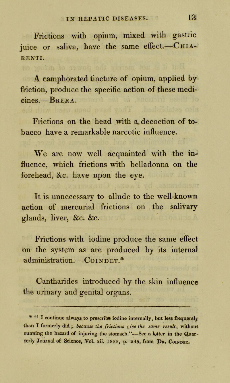 Frictions with opium, mixed with gastric juice or saliva, have the same effect.—Chia- RENTI. A camphorated tincture of opium, applied by friction, produce the specific action of these medi- cines.—Brera. Frictions on the head with a decoction of to- bacco have a remarkable narcotic influence. We are now well acquainted with the in- fluence, which frictions with belladonna on the forehead, &c. have upon the eye. It is unnecessary to allude to the well-known action of mercurial frictions on the salivary glands, liver, &c. &c. Frictions with iodine produce the same effect on the system as are produced by its internal administration.—C o i n d et.* Cantharides introduced by the skin influence the urinary and genital organs. * ‘ * I continue always to prescribe iodine internally, but less frequently than I formerly did ; because the frictions give the same result^ without running the hazard of injuring the stomach.”—See a letter in the Quar- terly Journal of Science, Vol. xii. 1822, p. 245, from Dr. Coiwdet.