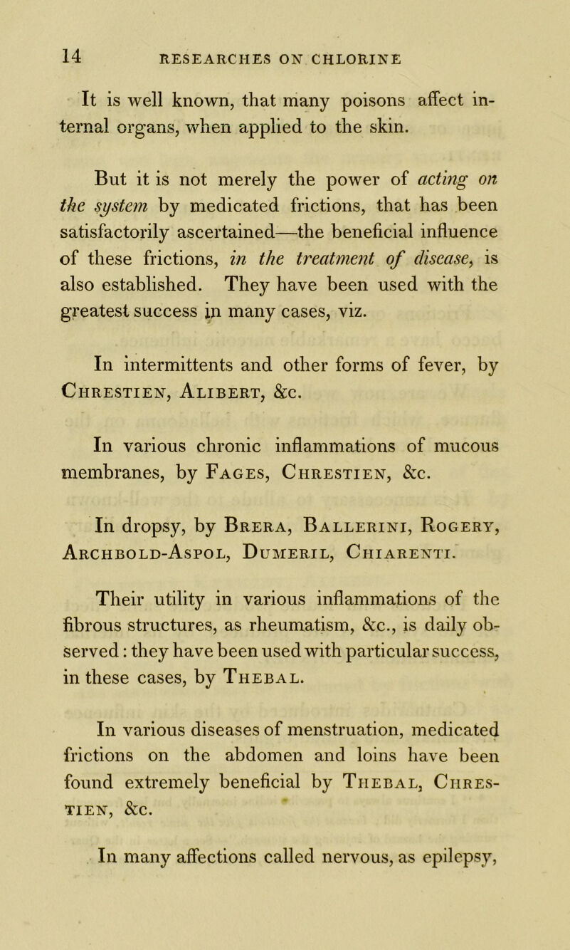 It is well known, that many poisons affect in- ternal organs, when applied to the skin. But it is not merely the power of acting on the system by medicated frictions, that has been satisfactorily ascertained—the beneficial influence of these frictions, in the treatment of disease^ is also established. They have been used with the greatest success ip. many cases, viz. In intermittents and other forms of fever, by Chrestien, Alibert, &c. In various chronic inflammations of mucous membranes, by Faces, Chrestien, &c. In dropsy, by Brera, Ballerini, Rogery, Archbold-Aspol, Dumeril, Chiarenti. Their utility in various inflammations of the fibrous structures, as rheumatism, &c., is daily ob- served : they have been used with particular success, in these cases, by Thebal. In various diseases of menstruation, medicated frictions on the abdomen and loins have been found extremely beneficial by Thebal, Chres- tien, &c. In many affections called nervous, as epilepsy,