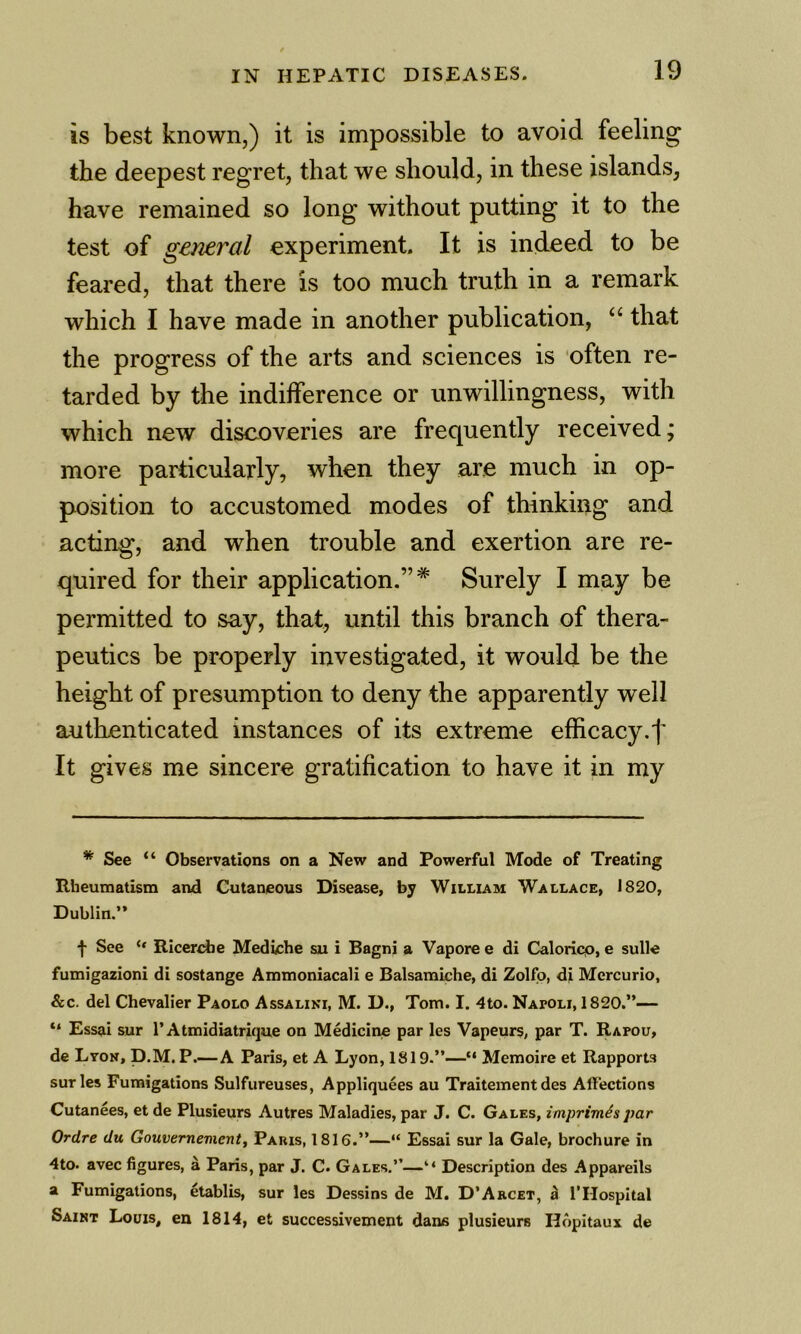 is best known,) it is impossible to avoid feeling the deepest regret, that we should, in these islands, have remained so long without putting it to the test of general experiment. It is indeed to be feared, that there is too much truth in a remark which I have made in another publication, that the progress of the arts and sciences is often re- tarded by the indifference or unwillingness, with which new discoveries are frequently received; more particularly, when they are much in op- position to accustomed modes of thinking and acting, and when trouble and exertion are re- quired for their application.”* Surely I may be permitted to say, that, until this branch of thera- peutics be properly investigated, it would be the height of presumption to deny the apparently well autKenticated instances of its extreme efficacy.f It gives me sincere gratification to have it in my * See “ Observations on a New and Powerful Mode of Treating Rheumatism and Cutaneous Disease, by William Wallace, 1820, Dublin.” ■}• See Riceri^e Mediche su i Bagni a Vapore e di Caloricp, e sulle fumigazioni di sostange Ammoniacali e Balsamiche, di Zolfo, di Mercurio, &c. del Chevalier Paolo Assalini, M. D., Tom. I. 4to. Napoli, 1820.”— “ Essai sur I’Atmidiatrique on Medicine par les Vapeurs, par T. Rapou, de Lyon, D.M. P.—A Paris, et A Lyon, 1819.”—“ Memoire et Rapports sur les Fumigations Sulfureuses, Appliquees au Traitement des Affections Cutanees, et de Plusieurs Autres Maladies, par J. C. Gales, imprimis par Ordre du Gouvernementy Paris, 1816.”—“ Essai sur la Gale, brochure in 4to. avec figures, a Paris, par J. C. Gales.”—“ Description des Appareils a Fumigations, etablis, sur les Dessins de M. D’Arcet, ^ ITlospital Saint Louis, en 1814, et successivement dans plusieurs Ilopitaux de