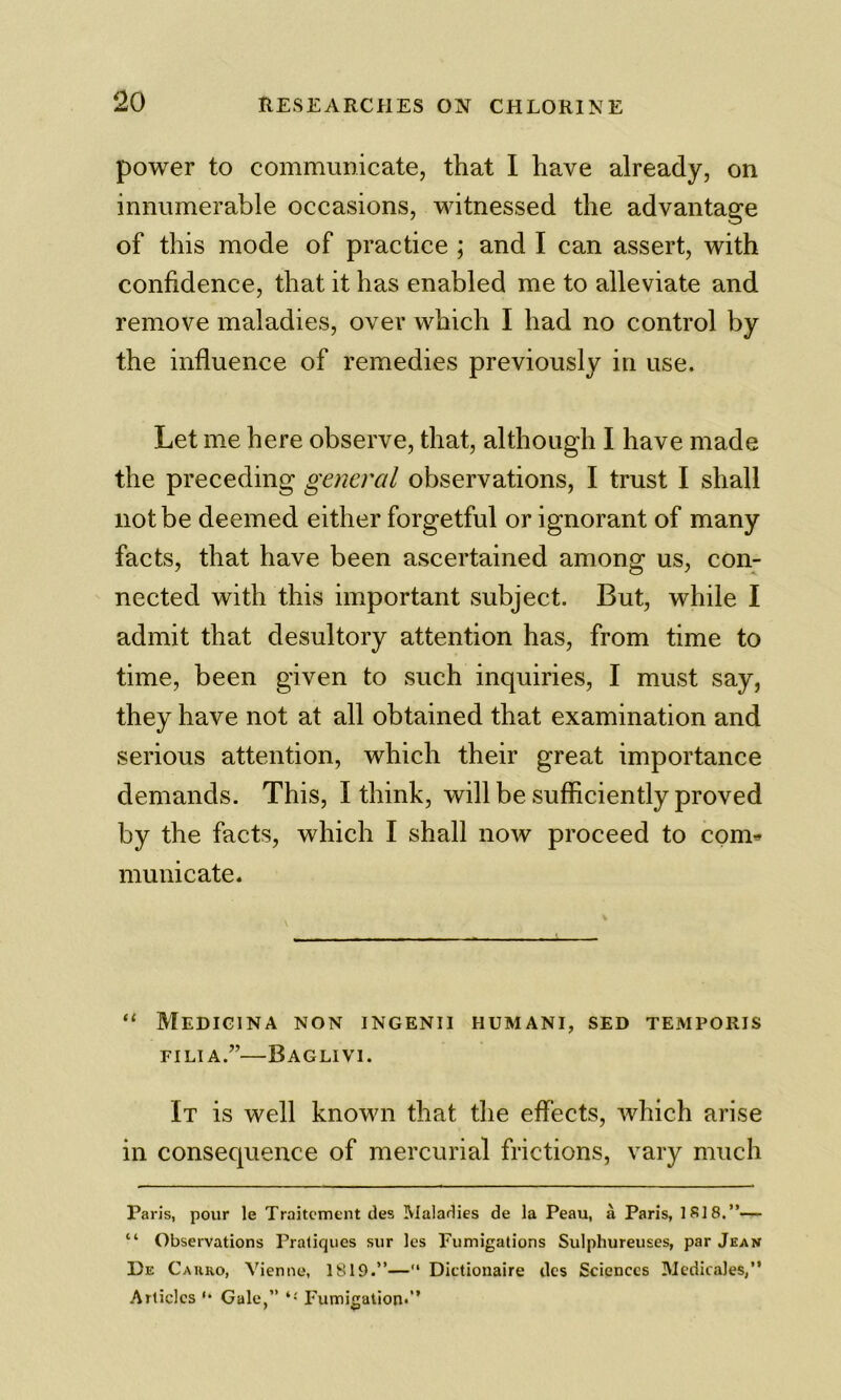 power to communicate, that I have already, on innumerable occasions, witnessed the advantage of this mode of practice ; and I can assert, with confidence, that it has enabled me to alleviate and remove maladies, over which I had no control by the influence of remedies previously in use. Let me here observe, that, although I have made the preceding general observations, I trust I shall not be deemed either forgetful or ignorant of many facts, that have been ascertained among us, con- nected with this important subject. But, while I admit that desultory attention has, from time to time, been given to such inquiries, I must say, they have not at all obtained that examination and serious attention, which their great importance demands. This, I think, will be sufficiently proved by the facts, which I shall now proceed to com* muni cate. “ Medigina non ingenii humani, sed temporis FILIA.”—BaGLIVI. It is well known that the effects, which arise in consequence of mercurial frictions, vary much Paris, pour le Traitcment des Maladies de la Peau, a Paris, 1818.”— “ Observations Pratiques sur les Fumigations Sulphureuses, par Jean De Cauro, Vienne, 1819.”— Dictionaire dcs Sciences Medicales,” Articles '• Gale,” Fumigation*”