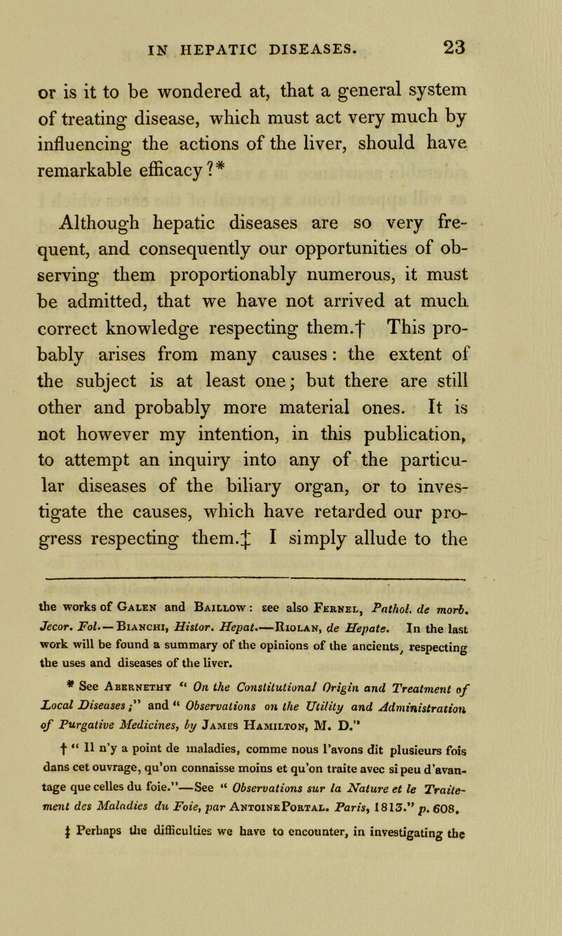 or is it to be wondered at, that a general system of treating disease, which must act very much by influencing the actions of the liver, should have remarkable efficacy?* * Although hepatic diseases are so very fre- quent, and consequently our opportunities of ob- serving them proportionably numerous, it must be admitted, that we have not arrived at much correct knowledge respecting them.f This pro- bably arises from many causes: the extent of the subject is at least one; but there are still other and probably more material ones. It is not however my intention, in this publication, to attempt an inquiry into any of the particu- lar diseases of the biliary organ, or to inves- tigate the causes, which have retarded our pro- gress respecting them.J I simply allude to the the works of Galen and Baillow : see also Fernel, Pathol, de morb, Jecor. Fo/. —Bianchi, Histor. Hepat,—Riolan, de Hepats. In the last work will be found a summary of the opinions of the ancients^ respecting the uses and diseases of the liver. * See Abkrnetht ** On the Constitutional Origin and Treatment of Local Diseasesand “ Observations on the Utility and Administration of Purgative Medicines, by James Hamilton, M. D.” f “ 11 n’y a point de maladies, comme nous I’avons dit plusieurs fois dans cet ouvrage, qu’on connaisse moins et qu’on traite avec si peu d’avan- tage quecelles du foie.”—See “ Observations sur la Nature et le Traite- ment des Maladies du Foie, par Antoine Portal. Paris, 1813.” p. 608. J Perhaps Uie difficulties we have to encounter, in investigating the