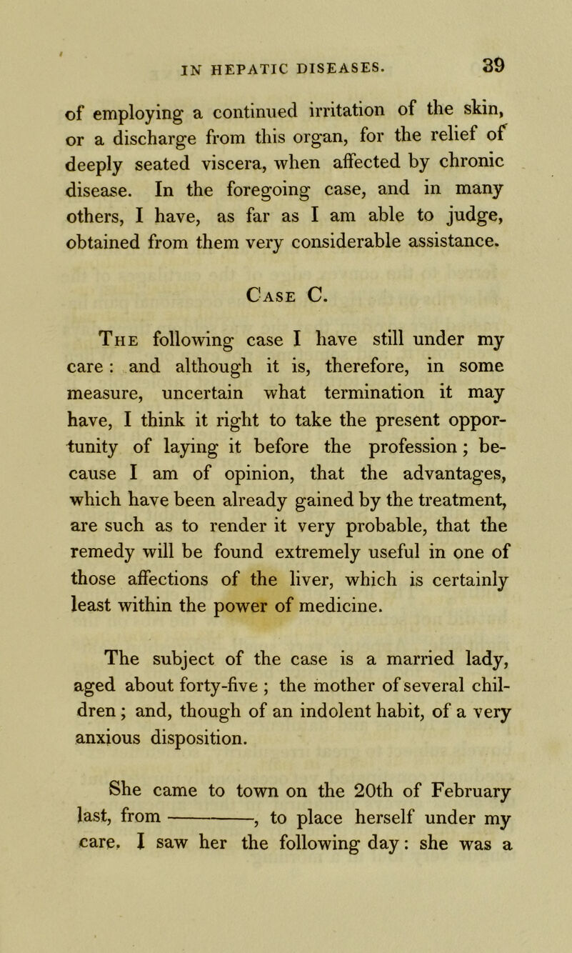 IN HEPATIC DISEASES. 39 of employing a continued irritation of the skin, or a discharge from this organ, for the relief of deeply seated viscera, when affected by chronic , disease. In the foregoing case, and in many others, I have, as far as I am able to judge, obtained from them very considerable assistance. Case C. The following case I have still under my care: and although it is, therefore, in some measure, uncertain what termination it may have, I think it right to take the present oppor- tunity of laying it before the profession; be- cause I am of opinion, that the advantages, which have been already gained by the treatment, are such as to render it very probable, that the remedy will be found extremely useful in one of those affections of the liver, which is certainly least within the power of medicine. The subject of the case is a married lady, aged about forty-five ; the mother of several chil- dren ; and, though of an indolent habit, of a very anxious disposition. She came to town on the 20th of February last, from , to place herself under my care. I saw her the following day: she was a
