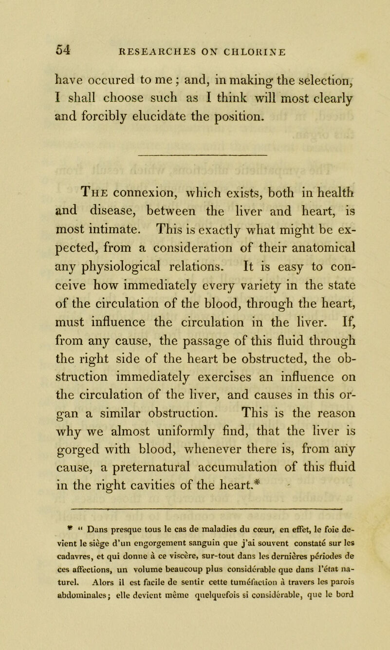 have occured to me; and, in making the selection, I shall choose such as I think will most clearly and forcibly elucidate the position. The connexion, which exists, both in health and disease, between the liver and heart, is most intimate. This is exactly what might be ex- pected, from a consideration of their anatomical any physiological relations. It is easy to con- ceive how immediately every variety in the state of the circulation of the blood, through the heart, must influence the circulation in the liver. If, from any cause, the passage of this fluid through the right side of the heart be obstructed, the ob- struction immediately exercises an influence on the circulation of the liver, and causes in this or- p'an a similar obstruction. This is the reason O why we almost uniformly find, that the liver is gorged with blood, whenever there is, from any cause, a preternatural accumulation of this fluid in the right cavities of the heart.* * “ Dans presquc tons le cas de maladies du coeur, en effet, le foie de- vient le siege d’un engorgement sanguin que j’ai souvent constate sur les cadavres, et qui donne a ce viscere, sur-tout dans lesdernieres periodes de ces affections, un volume beaucoup plus considerable que dans I’etat na- turel. Alors il est facile de sentir cette tumefaction <i travers les parois abdominalcs; elle devicnt meme quelquefois si considerable, que le borJ