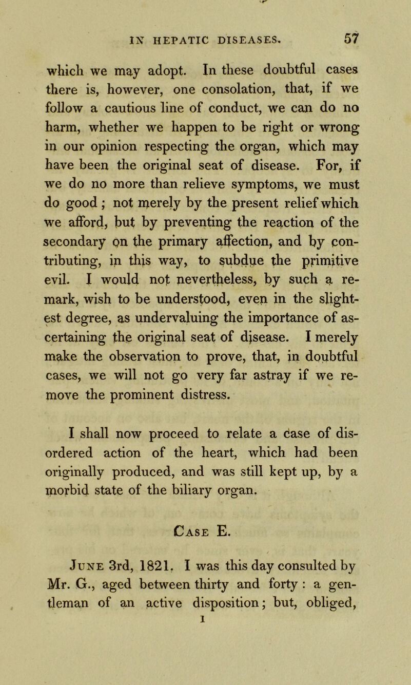 ‘r' IX HEPATIC DISEASES, 57 which we may adopt. In these doubtful cases there is, however, one consolation, that, if we follow a cautious line of conduct, we can do no harm, whether we happen to be right or wrong in our opinion respecting the organ, which may have been the original seat of disease. For, if we do no more than relieve symptoms, we must do good ; not merely by the present relief which we afford, but by preventing the reaction of the secondary on the primary affection, and by con- tributing, in this way, to subdue the primitive evil. I would nojt nevertheless, by such a re- mark, wish to be understood, even in the slight- est degree, as undervaluing the importance of as- certaining the original seat of disease. I merely make the observation to prove, that, in doubtful cases, we will not go very far astray if we re- move the prominent distress. I shall now proceed to relate a case of dis- ordered action of the heart, which had been originally produced, and was still kept up, by a morbid state of the biliary organ. Case E. June 3rd, 1821. I was this day consulted by Mr. G., aged between thirty and forty : a gen- tleman of an active disposition; but, obliged,