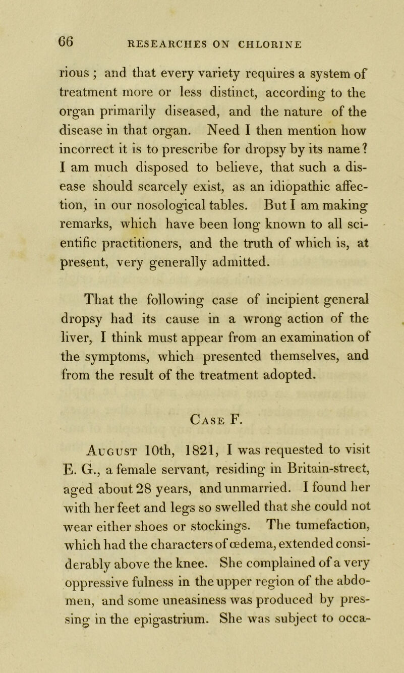 G6 rioRS ; and that every variety requires a system of treatment more or less distinct, according to the organ primarily diseased, and the nature of the disease in that organ. Need I then mention how incorrect it is to prescribe for dropsy by its name ? I am much disposed to believe, that such a dis- ease should scarcely exist, as an idiopathic affec- tion, in our nosological tables. But I am making remarks, which have been long known to all sci- entific practitioners, and the truth of which is, at present, very generally admitted. That the following case of incipient general dropsy had its cause in a wrong action of the liver, I think must appear from an examination of the symptoms, which presented themselves, and from the result of the treatment adopted. Case F. August 10th, 1821, I was requested to visit E. G., a female servant, residing in Britain-street, aged about 28 years, and unmarried. 1 found her with her feet and legs so swelled that she could not wear either shoes or stockings. The tumefaction, which had the characters of oedema, extended consi- derably above the knee. She complained of a very oppressive fulness in the upper region of the abdo- men, and some uneasiness was produced by pres- sing in the epigastrium. She was subject to occa-