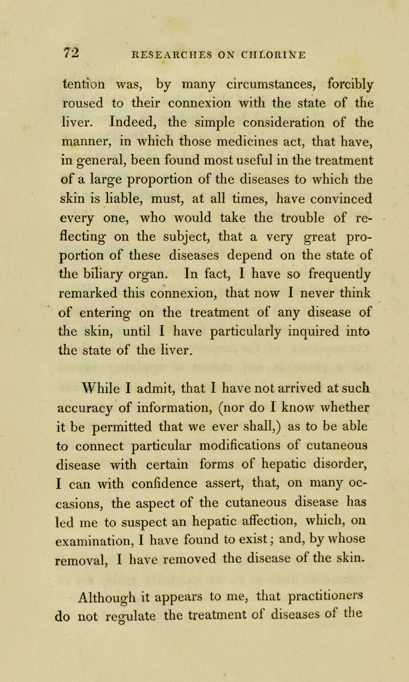 tention was, by many circumstances, forcibly roused to their connexion with the state of the liver. Indeed, the simple consideration of the manner, in which those medicines act, that have, in general, been found most useful in the treatment of a large proportion of the diseases to which the skin is liable, must, at all times, have convinced every one, who would take the trouble of re- - fleeting on the subject, that a very great pro- portion of these diseases depend on the state of the biliary organ. In fact, I have so frequently remarked this connexion, that now I never think of entering on the treatment of any disease of the skin, until I have particularly inquired into the state of the liver. While I admit, that I have not arrived at such accuracy of information, (nor do I know whether it be permitted that we ever shall,) as to be able to connect particular modifications of cutaneous disease with certain forms of hepatic disorder, I can with confidence assert, that, on many oc- casions, the aspect of the cutaneous disease has led me to suspect an hepatic affection, which, on examination, I have found to exist; and, by whose removal, I have removed the disease of the skin. Although it appears to me, that practitioners do not regulate the treatment of diseases of the