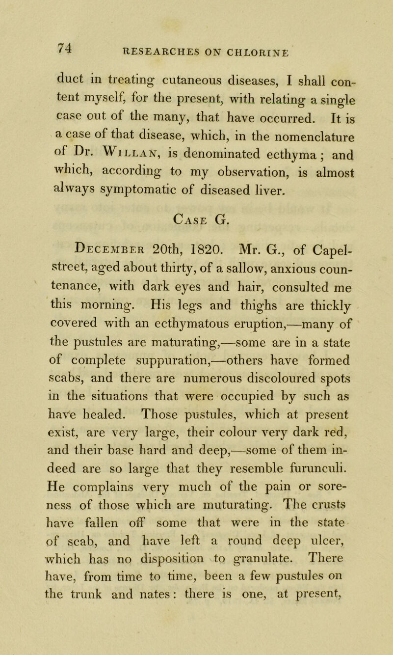 duct in treating cutaneous diseases, I shall con- tent myself, for the present, with relating a single case out of the many, that have occurred. It is a case of that disease, which, in the nomenclature of Dr. WiLLAN, is denominated ecthyma; and which, according to my observation, is almost always symptomatic of diseased liver. Case G. December 20th, 1820. Mr. G., of Capel- street, aged about thirty, of a sallow, anxious coun- tenance, with dark eyes and hair, consulted me this morning. His legs and thighs are thickly covered v/ith an ecthymatous eruption,—many of the pustules are maturating,—some are in a state of complete suppuration,—others have formed scabs, and there are numerous discoloured spots in the situations that were occupied by such as have healed. Those pustules, which at present exist, are very large, their colour very dark red, and their base hard and deep,^—some of them in- deed are so large that they resemble fumnculi. He complains very much of the pain or sore- ness of those which are muturating. The crusts have fallen olf some that were in the state of scab, and have left a round deep ulcer, which has no disposition to granulate. There have, from time to time, been a few pustules on the trunk and nates: there is one, at present,