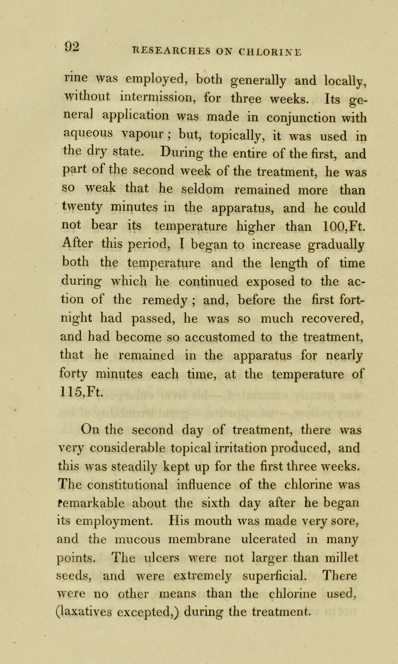 rine was employed, both generally and locally, without intermission, for three weeks. Its ge- neral application was made in conjunction with aqueous vapour; but, topically, it was used in the dry state. During the entire of the first, and part of the second week of the treatment, he was so weak that he seldom remained more than ■ twenty minutes in the apparatus, and he could not bear its temperature higher than 100, Ft. After this period, I began to increase gradually both the temperature and the length of time during which he continued exposed to the ac- tion of the remedy ; and, before the first fort- night had passed, he was so much recovered, and had become so accustomed to the treatment, that he remained in the apparatus for nearly forty minutes each time, at the temperature of 115, Ft. On the second day of treatment, there was very considerable topical irritation produced, and this was steadily kept up for the first three weeks. The constitutional influence of the chlorine was remarkable about the sixth day after he began its employment. Flis mouth was made very sore, and the mucous membrane ulcerated in many points. The ulcers were not larger than millet seeds, and were extremely superficial. There were no other means than the chlorine used, (laxatives excepted,) during the treatment.