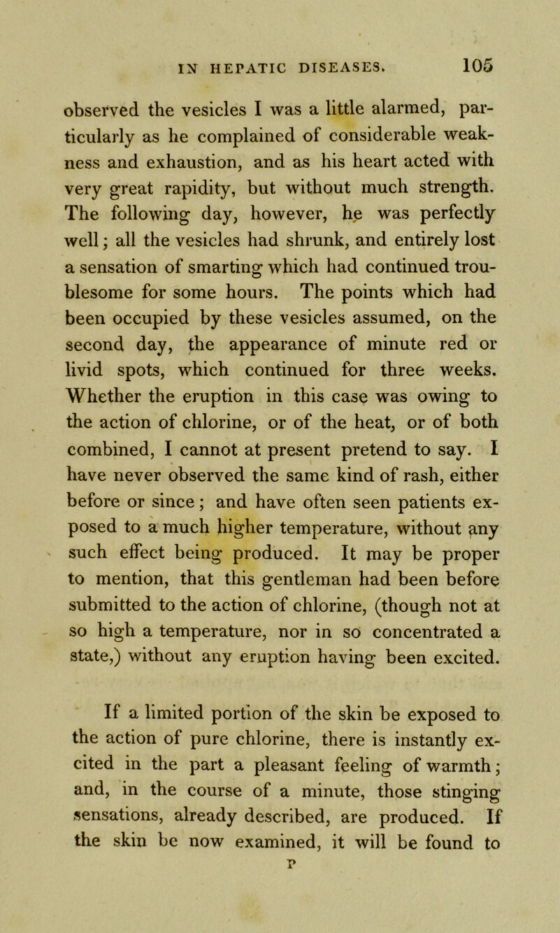 observed the vesicles I was a little alarmed, par- ticularly as he complained of considerable weak- ness and exhaustion, and as his heart acted with very great rapidity, but without much strength. The following day, however, he was perfectly well; all the vesicles had shrunk, and entirely lost a sensation of smarting which had continued trou- blesome for some hours. The points which had been occupied by these vesicles assumed, on the second day, the appearance of minute red or livid spots, which continued for three weeks. Whether the eruption in this case was owing to the action of chlorine, or of the heat, or of both combined, I cannot at present pretend to say. I have never observed the same kind of rash, either before or since; and have often seen patients ex- posed to a much higher temperature, without ^ny ' such effect being produced. It may be proper to mention, that this gentleman had been before submitted to the action of chlorine, (though not at so high a temperature, nor in so concentrated a state,) without any eruption having been excited. If a limited portion of the skin be exposed to the action of pure chlorine, there is instantly ex- cited in the part a pleasant feeling of warmth; and, in the course of a minute, those stinging sensations, already described, are produced. If the skin be now examined, it will be found to p