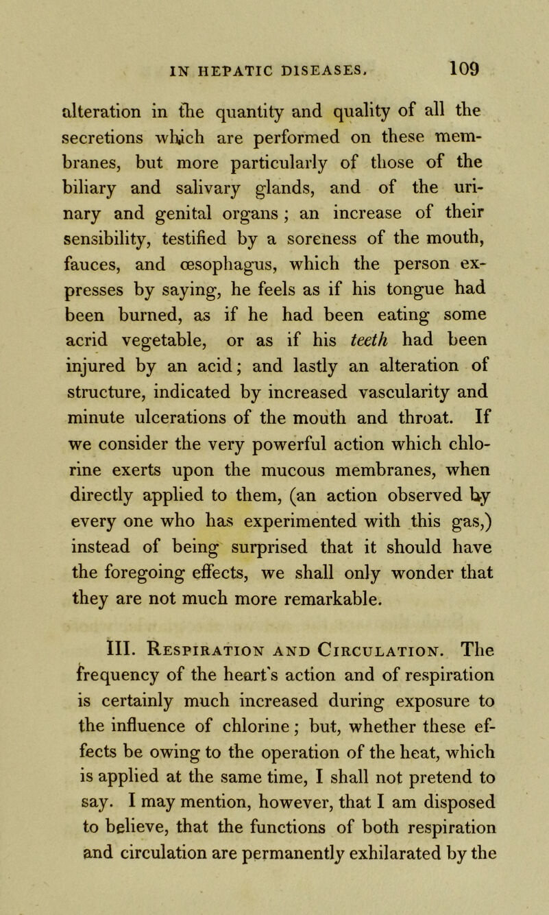 alteration in the quantity and quality of all the secretions which are performed on these mem- branes, but more particularly of those of the biliary and salivary glands, and of the uri- nary and genital organs ; an increase of their sensibility, testified by a soreness of the mouth, fauces, and oesophagus, which the person ex- presses by saying, he feels as if his tongue had been burned, as if he had been eating some acrid vegetable, or as if his teeth had been injured by an acid; and lastly an alteration of structure, indicated by increased vascularity and minute ulcerations of the moiith and throat. If we consider the very powerful action which chlo- rine exerts upon the mucous membranes, when directly applied to them, (an action observed by every one who has experimented with this gas,) instead of being surprised that it should have the foregoing effects, we shall only wonder that they are not much more remarkable. III. Respiration and Circulation. The frequency of the heart's action and of respiration is certainly much increased during exposure to the influence of chlorine; but, whether these ef- fects be owing to the operation of the heat, which is applied at the same time, I shall not pretend to say. I may mention, however, that I am disposed to believe, that the functions of both respiration and circulation are permanently exhilarated by the