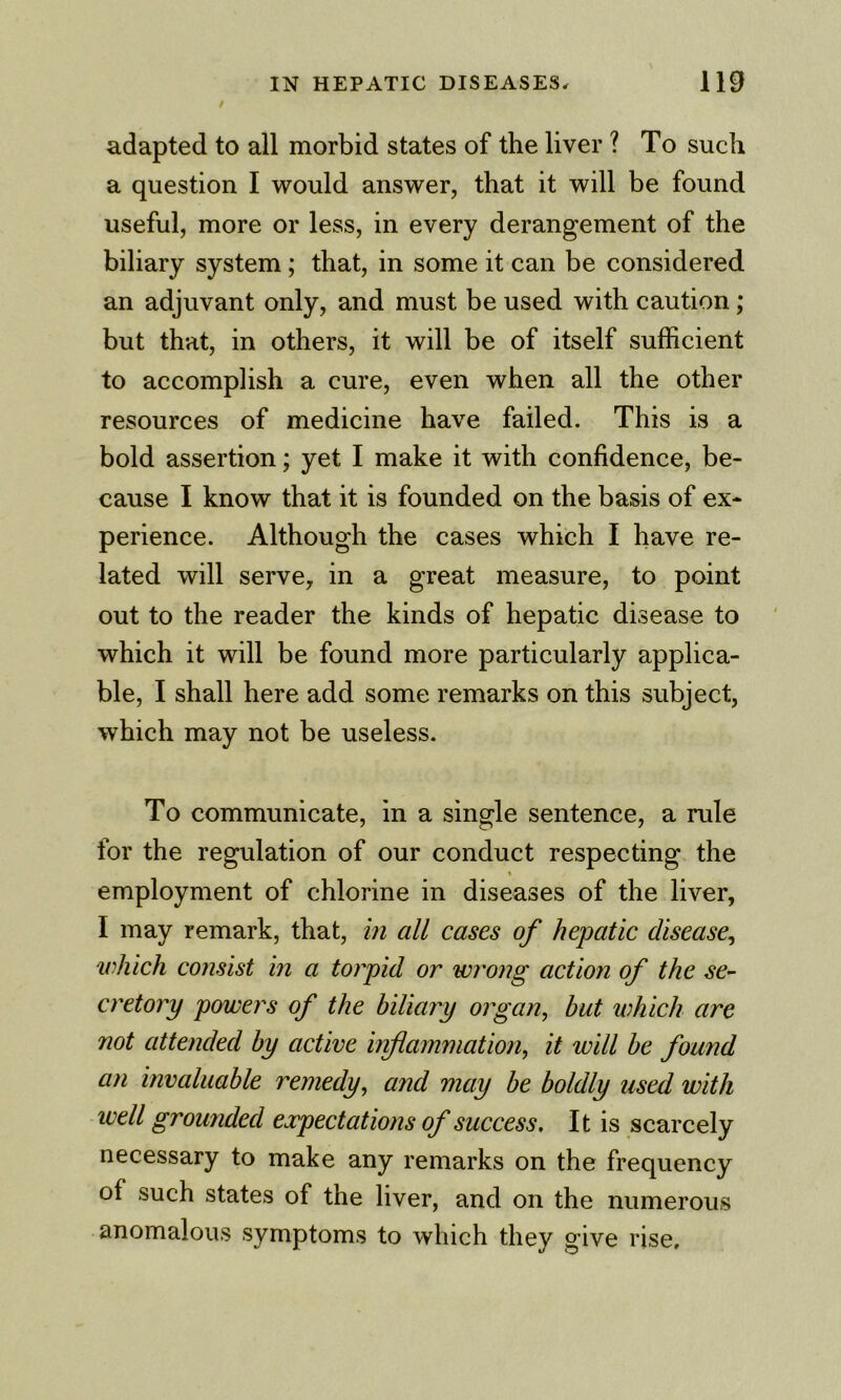 adapted to all morbid states of the liver ? To such a question I would answer, that it will be found useful, more or less, in every derangement of the biliary system; that, in some it can be considered an adjuvant only, and must be used with caution; but that, in others, it will be of itself sufficient to accomplish a cure, even when all the other resources of medicine have failed. This is a bold assertion; yet I make it with confidence, be- cause I know that it is founded on the basis of ex- perience. Although the cases which I have re- lated will serve, in a great measure, to point out to the reader the kinds of hepatic disease to which it will be found more particularly applica- ble, I shall here add some remarks on this subject, which may not be useless. To communicate, in a single sentence, a rule for the regulation of our conduct respecting the t employment of chlorine in diseases of the liver, I may remark, that, in all cases of hepatic disease^ which consist in a torpid or wrong action of the se^ cretory powers of the biliary organ, but which are not attended by active inflammation, it will be found an invaluable remedy, and may be boldly used with well grounded expectations of success. It is scarcely necessary to make any remarks on the frequency of such states of the liver, and on the numerous anomalous symptoms to which they give rise.