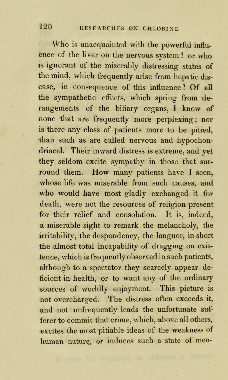 Who is unacquainted with the powerful influ- ence of the liver on the nervous system ? or who %/ is ignorant of the miserably distressing states of the mind, which frequently arise from hepatic dis- ease, in consequence of this influence ? Of all the sympathetic effects, which spring from de- rangements of the biliary organs, I know of none that are frequently more perplexing; nor is there any class of patients more to be pitied, than such as are called nervous and hypochon- driacal. Their inward distress is extreme, and yet they seldom excite sympathy in those that sur- round them. How many patients have I seen, whose life was miserable from such causes, and who would have most gladly exchanged it for death, were not the resources of religion present for their relief and consolation. It is, indeed, a miserable sight to remark the melancholy, the irritability, the despondency, the languor, in short the almost total incapability of dragging on exis- tence, which is frequently observed in such patients, although to a spectator they scarcely appear de- ficient in health, or to want any of the ordinary sources of worldly enjoyment. This picture is not overcharged. The distress often exceeds it, and not unfrequently leads the unfortunate suf- ferer to commit that crime, which, above all others, excites tlie most pitiable ideas of the weakness of human nature, or induces such a state of men-