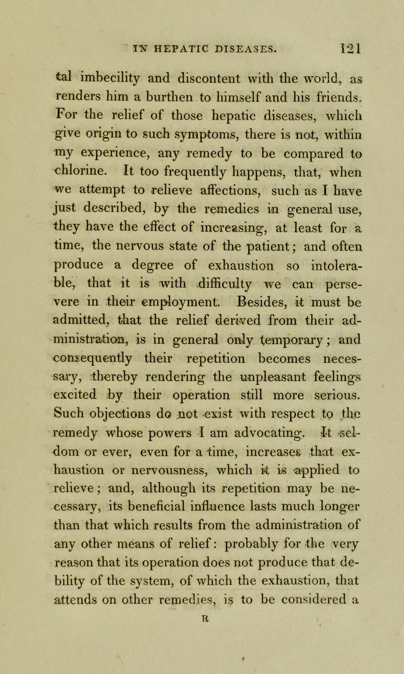 tal imbecility and discontent with the world, as renders him a burthen to himself and his friends. For the relief of those hepatic diseases, which give origin to such symptoms, there is not, within my experience, any remedy to be compared to chlorine. It too frequently happens, that, when we attempt to relieve affections, such as I have just described, by the remedies in general use, they have the effect of increasing, at least for a time, the nervous state of the patient; and often produce a degree of exhaustion so intolera- ble, that it is with .difficulty we can perse- vere in their employment. Besides, it must be admitted, that the relief derived from their ad- ministration, is in general only temporary; and consequently their repetition becomes neces- sary, thereby rendering the unpleasant feelings excited by their operation still more serious. Such objections do not exist with respect to the remedy whose powers I am advocating. It sel- dom or ever, even for a time, increases that ex- haustion or nervousness, which k is applied to relieve; and, although its repetition may be ne- cessary, its beneficial influence lasts much longer than that which results from the administration of any other means of relief: probably for the very reason that its operation does not produce that de- bility of the system, of which the exhaustion, that attends on other remedies, is to be considered a R t