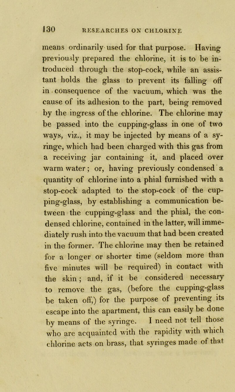 means ordinarily used for that purpose. Having previously prepared the chlorinej it is to be in- troduced through the stop-cock, while an assis- tant holds the glass to prevent its falling off in consequence of the vacuum, which was the cause of its adhesion to the part, being removed by the ingress of the chlorine. The chlorine may be passed into the cupping-glass in one of two ways, viz., it may be injected by means of a sy- ringe, which had been charged with this gas from a receiving jar containing it, and placed over warm water; or, having previously condensed a quantity of chlorine into a phial furnished with a stop-cock adapted to the stop-cock of the cup- ping-glass, by establishing a communication be- tween the cupping-glass and the phial, the con- densed chlorine, contained in the latter, will imme- diately rush into the vacuum that had been created in the former. The chlorine may then be retained for a longer or shorter time (seldom more than five minutes will be required) in contact with the skin; and, if it be considered necessary to remove the gas, (before the cupping-glass be taken off,) for the purpose of preventing its escape into the apartment, this can easily be done by means of the syringe. I need not tell those who are acquainted with the rapidity with which chlorine acts on brass, that syringes made of that