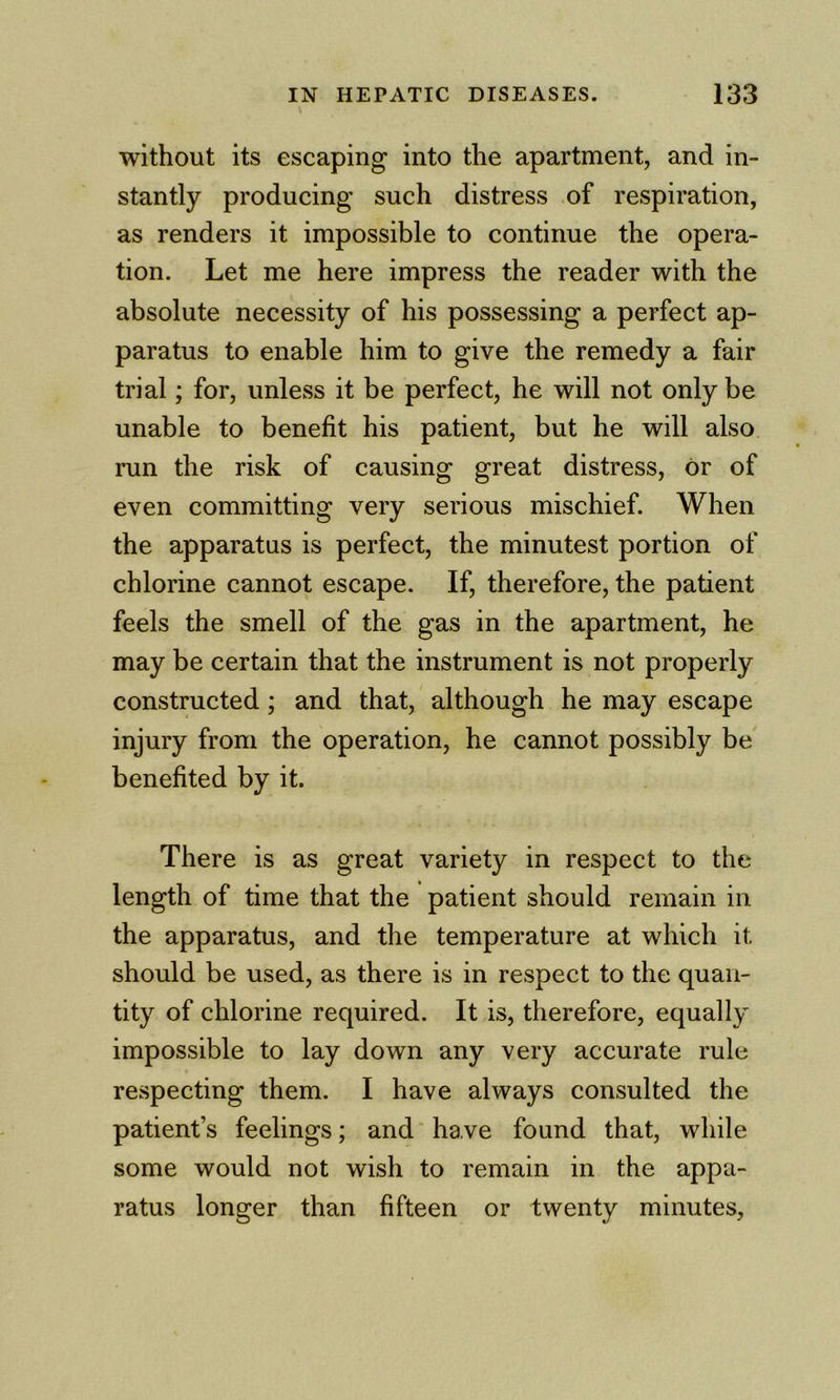 without its escaping into the apartment, and in- stantly producing such distress of respiration, as renders it impossible to continue the opera- tion. Let me here impress the reader with the absolute necessity of his possessing a perfect ap- paratus to enable him to give the remedy a fair trial; for, unless it be perfect, he will not only be unable to benefit his patient, but he will also run the risk of causing great distress, or of even committing very serious mischief. When the apparatus is perfect, the minutest portion of chlorine cannot escape. If, therefore, the patient feels the smell of the gas in the apartment, he may be certain that the instrument is not properly constructed; and that, although he may escape injury from the operation, he cannot possibly be benefited by it. There is as great variety in respect to the length of time that the patient should remain in the apparatus, and the temperature at which it should be used, as there is in respect to the quan- tity of chlorine required. It is, therefore, equally impossible to lay down any very accurate rule respecting them. I have always consulted the patient’s feelings; and have found that, while some would not wish to remain in the appa- ratus longer than fifteen or twenty minutes,