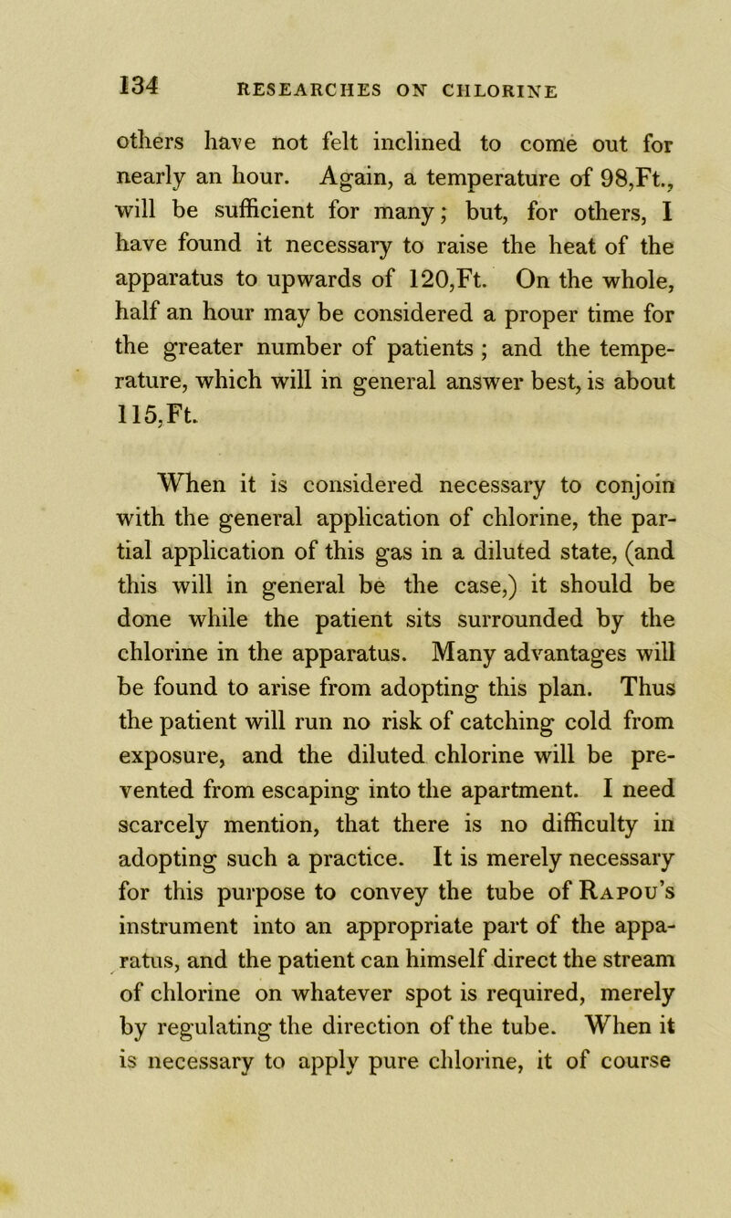 others have not felt inclined to come ont for nearly an hour. Again, a temperature of 98,Ft., will be sufficient for many; but, for others, I have found it necessary to raise the heat of the apparatus to upwards of 120,Ft. On the whole, half an hour may be considered a proper time for the greater number of patients ; and the tempe- rature, which will in general answer best, is about 115, Ft When it is considered necessary to conjoin with the general application of chlorine, the par- tial application of this gas in a diluted state, (and this will in general be the case,) it should be done while the patient sits surrounded by the chlorine in the apparatus. Many advantages will be found to arise from adopting this plan. Thus the patient will run no risk of catching cold from exposure, and the diluted chlorine will be pre- vented from escaping into the apartment. I need scarcely mention, that there is no difficulty in adopting such a practice. It is merely necessary for this purpose to convey the tube of Rapou’s instrument into an appropriate part of the appa- ratus, and the patient can himself direct the stream of chlorine on whatever spot is required, merely by regulating the direction of the tube. When it is necessary to apply pure chlorine, it of course