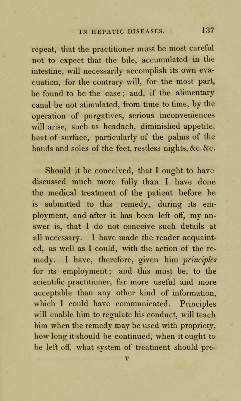 repeat, that the practitioner must be most careful not to expect that the bile, accumulated in the intestine, will necessarily accomplish its own eva- cuation, for the contrary will, for the most part, be found to be the case; and, it the alimentary canal be not stimulated, from time to time, by the operation of purgatives, serious inconveniences will arise, such as headach, diminished appetite, heat of surface, particularly of the palms of the hands and soles of the feet, restless nights, &c.&c. Should it be conceived, that I ought to have discussed much more fully than I have done the medical treatment of the patient before he is submitted to this remedy, during its em- ployment, and after it has been left off, my an- swer is, that I do not conceive such details at all necessary. I have made the reader acquaint- ed, as well as I could, with the action of the re- medy. I have, therefore, given him principles for its employment; and this must be, to the scientific practitioner, far more useful and more acceptable than any other kind of information, which I could have communicated. Principles wfill enable him to regulate his conduct, will teach him when the remedy may be used with propriety, how long it should be continued, when it ought to be left off, what system of treatment should pre- T