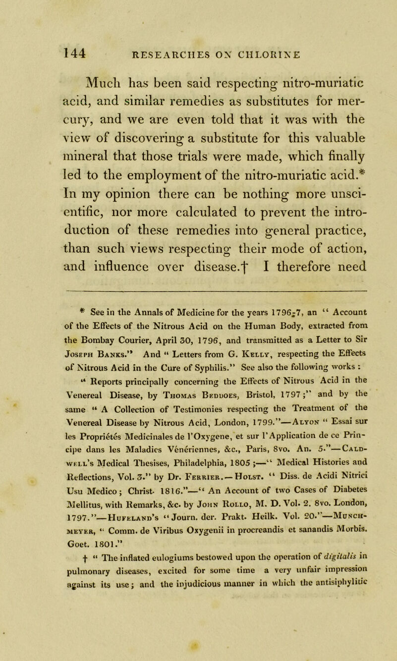 Much has been said respecting nitro-muriatic acid, and similar remedies as substitutes for mer- cury, and we are even told that it was with the view of discovering a substitute for this valuable mineral that those trials were made, which finally led to the employment of the nitro-muriatic acid.* In my opinion there can be nothing more unsci- entific, nor more calculated to prevent the intro- duction of these remedies into general practice, than such views respecting their mode of action, and influence over disease.f I therefore need * See in the Annals of Medicine for the years 1796;7, an “ Account of the Effects of the Nitrous Acid on the Human Body, extracted from the Bombay Courier, April 30, 1796, and transmitted as a Letter to Sir Joseph Banks.’* And “ Letters from G. Kelly, respecting the Effects of Nitrous Acid in the Cure of Syphilis.” See also the following works : “ Reports principally concerning the Effects of Nitrous Acid in the Venereal Disease, by Thomas Beduoes, Bristol, 1797and by the same “ A Collection of Testimonies respecting the Treatment of the Venereal Disease by Nitrous Acid, London, 1799.”—Alyon “ Essai sur les Proprietes Medicinales de I’Oxygene, et sur 1’Application de ce Prin- cipe dans les Maladies Veneriennes, &c., Paris, 8vo. An. 5.”—Cald- well’s Medical Thesises, Philadelphia, 1805 ;—Medical Histories and Reflections, Vol. 3.” by Dr. Ferrier.^—Holst. “ Diss. de .^cidi Nitrici Usu Medico; Christ- 1816.”—“ An Account of two Cases of Diabetes Mellitus, with Remarks, &c. by John Rollo, M. D. Vol. 2. 8vo. London, 1797.”—Hufeland’s “Journ. der. Prakt. Heilk. Vol. 20.”—Mcnch- AiEYF.R, “ Comm, de V’iribus Oxygenii in procreandis et sanandis Morbis. Goet. 1801.” f “ Tlie inflated eulogiums bestowed upon the operation of digitalis in pulmonary diseases, excited for some time a very unfair impression against its use; and the injudicious manner in which the antisiphyliuc