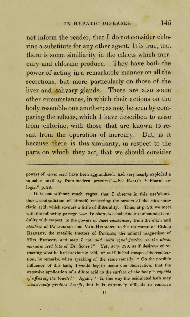 not inform the reader, that I do not consider chlo- rine a substitute for any other agent. It is true, that there is some similiarity in the effects which mer- cury and chlorine produce. They have both the power of acting in a remarkable manner on all the secretions, but more particularly on those of the liver and salivary glands. There are also some other circumstances, in which their actions on the body resemble one another; as may be seen by com- paring the effects, which I have described to arise from chlorine, with those that are known to re- sult from the operation of mercury. But, is it because there is this similarity, in respect to the parts on which they act, that we should consider powers of nitric acid have been aggrandized, bad very nearly exploded a valuable auxiliary from modern practice.”—See Paris’s “ Pharmaco- logia,” p. 28. It is not without much regret, that I observe in this useful au- thor a contradiction of himself, respecting the powers of the nitro-mu- riatic acid, which savours a little of illiberality. Thus, at p. 26, we meet with the following passage :—“ In short, we shall find an unbounded cre- dulity with respect to the powers of inert substances, from the elixir and alkahest of Paracklsus and Van-Helmont, to the tar water of Bishop Berkley, the metallic tractors of Perkins, the animal magnetism of Miss Prescot, and may I not add, viitk equal justice, to the nilro- muriatic acid bath of Dr. Scott ?” Yet, at p. 228, as if desirous of re- tracting what he had previously said, or as if it had escaped his recollec- tion. he remarks, when speaking of the same remedy, “ On the possible influence of this bath, I would beg to make one observation, that the extensive application of a dilute acid to the surface of the body is capable i oj affecting the bowels,” Again, “ In this way the acidulated bath may occasionally benefit, but it is extremely difficult to conceive U