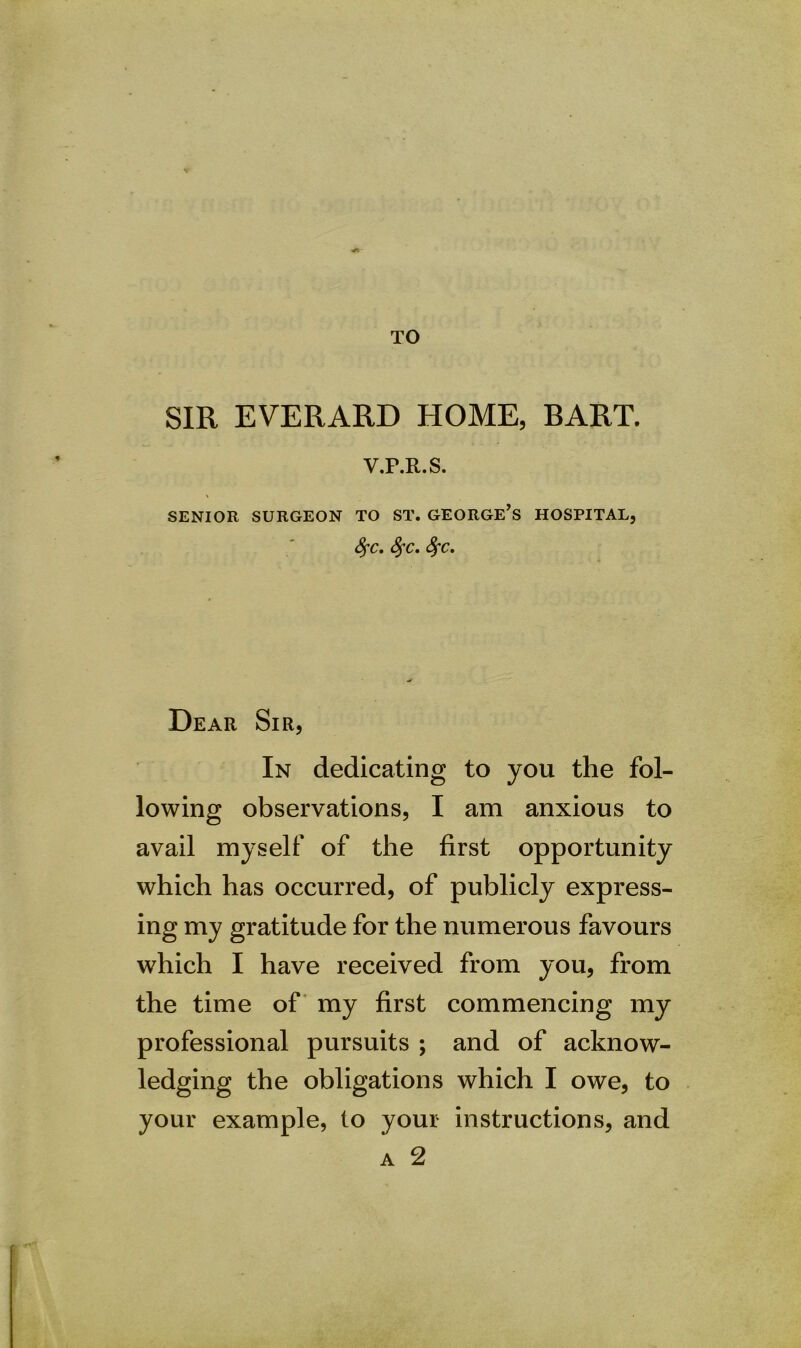 TO SIR EVERARD HOME, BART. V.P.R.S. SENIOR SURGEON TO ST. GEORGE’S HOSPITAL, fyc. SfC. SfC. Dear Sir, In dedicating to you the fol- lowing observations, I am anxious to avail myself of the first opportunity which has occurred, of publicly express- ing my gratitude for the numerous favours which I have received from you, from the time of my first commencing my professional pursuits ; and of acknow- ledging the obligations which I owe, to your example, to your instructions, and a 2