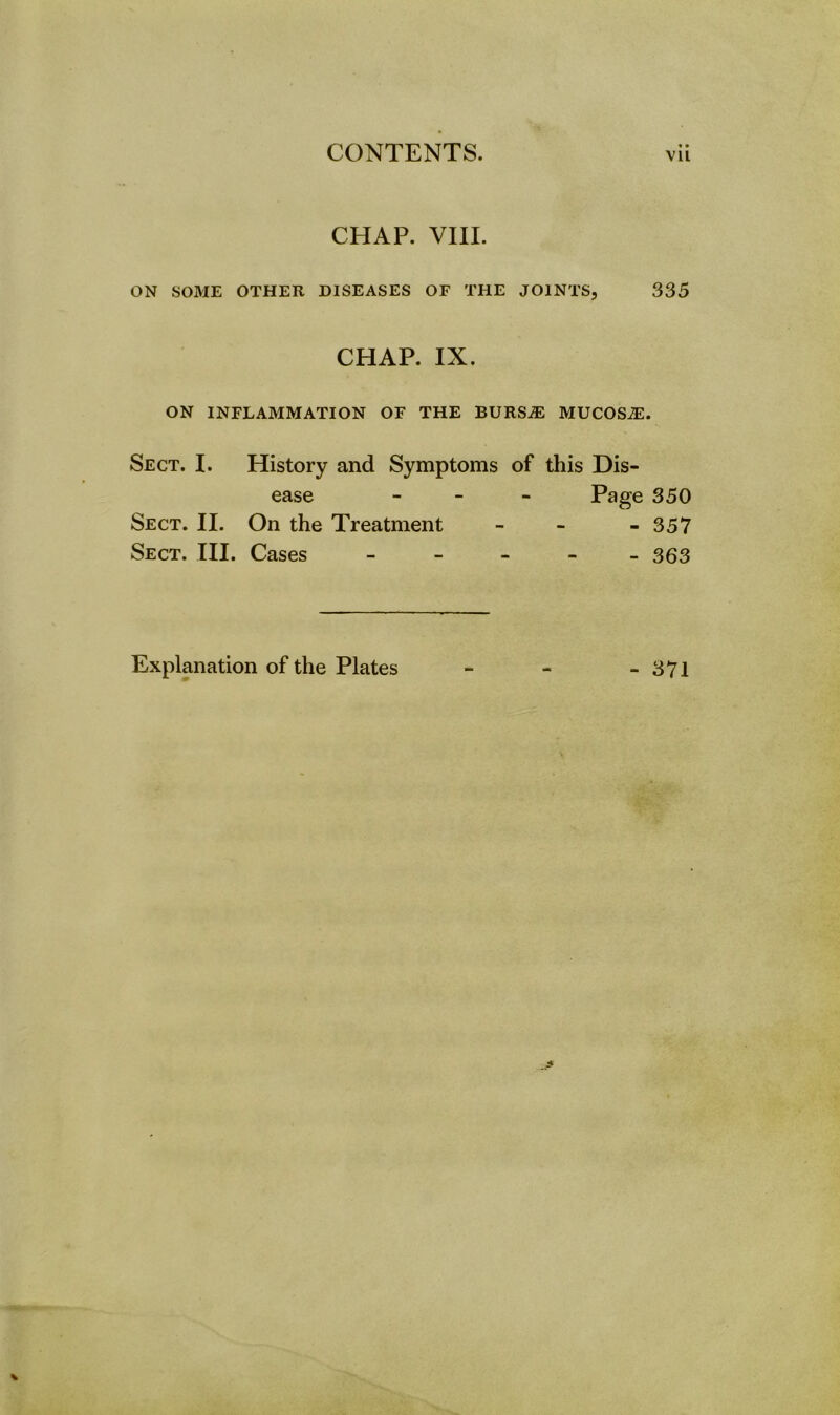 «• CHAP. VIII. ON SOME OTHER DISEASES OF THE JOINTS, 335 CHAP. IX. ON INFLAMMATION OF THE BURS.® MUCOS®. Sect. I. History and Symptoms of this Dis- ease - Page 350 Sect. II. On the Treatment - - - 357 Sect. III. Cases - 363
