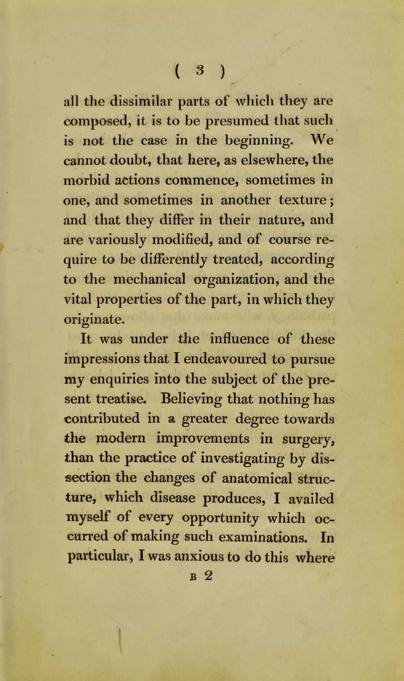 all the dissimilar parts of which they are composed, it is to be presumed that such is not the case in the beginning. We cannot doubt, that here, as elsewhere, the morbid actions commence, sometimes in one, and sometimes in another texture; and that they differ in their nature, and are variously modified, and of course re- quire to be differently treated, according to the mechanical organization, and the vital properties of the part, in which they originate. It was under the influence of these impressions that I endeavoured to pursue my enquiries into the subject of the pre- sent treatise* Believing that nothing has contributed in a greater degree towards the modern improvements in surgery, than the practice of investigating by dis- section the changes of anatomical struc- ture, which disease produces, I availed myself of every opportunity which oc- curred of making such examinations. In particular, I was anxious to do this where