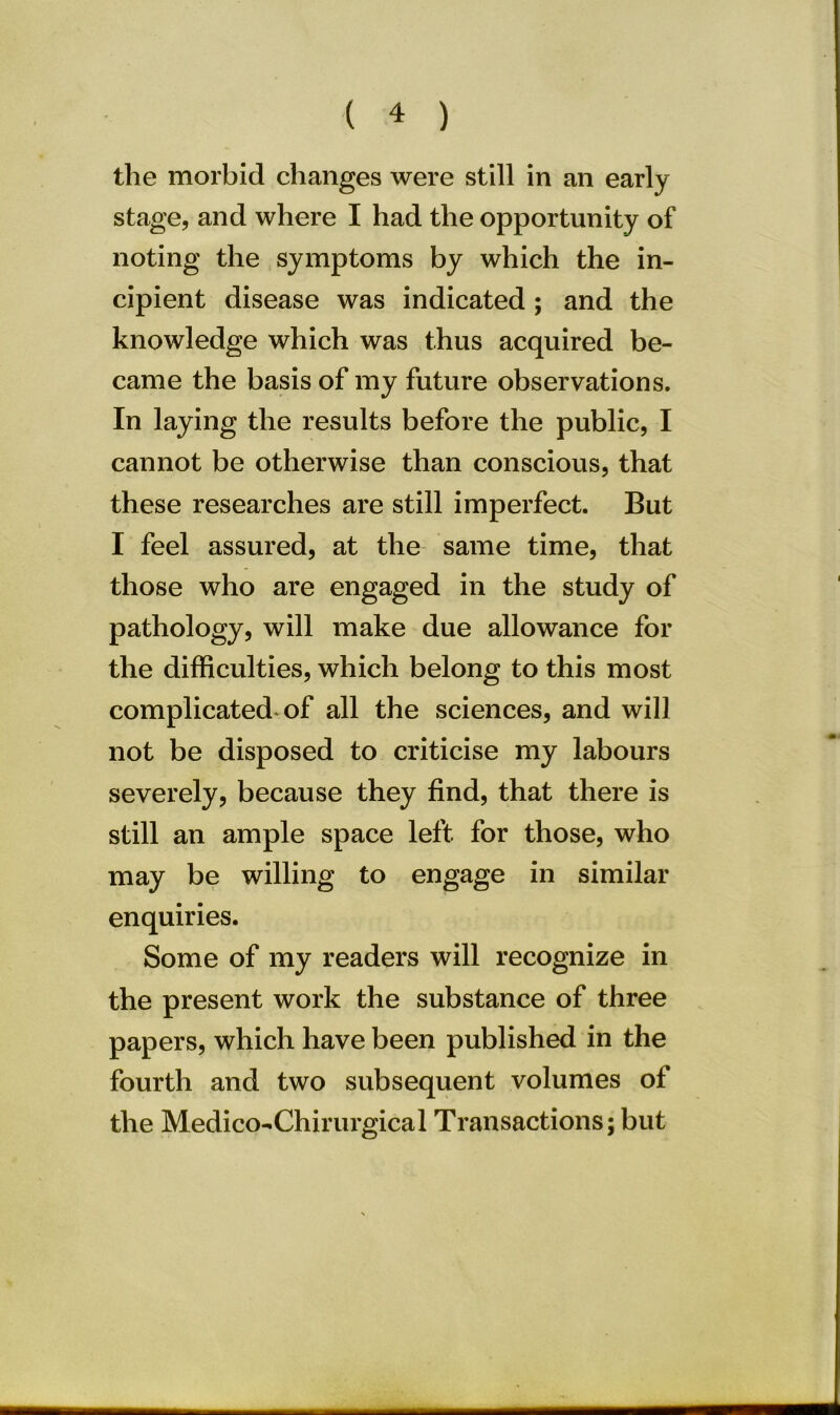the morbid changes were still in an early stage, and where I had the opportunity of noting the symptoms by which the in- cipient disease was indicated ; and the knowledge which was thus acquired be- came the basis of my future observations. In laying the results before the public, I cannot be otherwise than conscious, that these researches are still imperfect. But I feel assured, at the same time, that those who are engaged in the study of pathology, will make due allowance for the difficulties, which belong to this most complicated of all the sciences, and will not be disposed to criticise my labours severely, because they find, that there is still an ample space left for those, who may be willing to engage in similar enquiries. Some of my readers will recognize in the present work the substance of three papers, which have been published in the fourth and two subsequent volumes of the Medico-Chirurgical Transactions; but