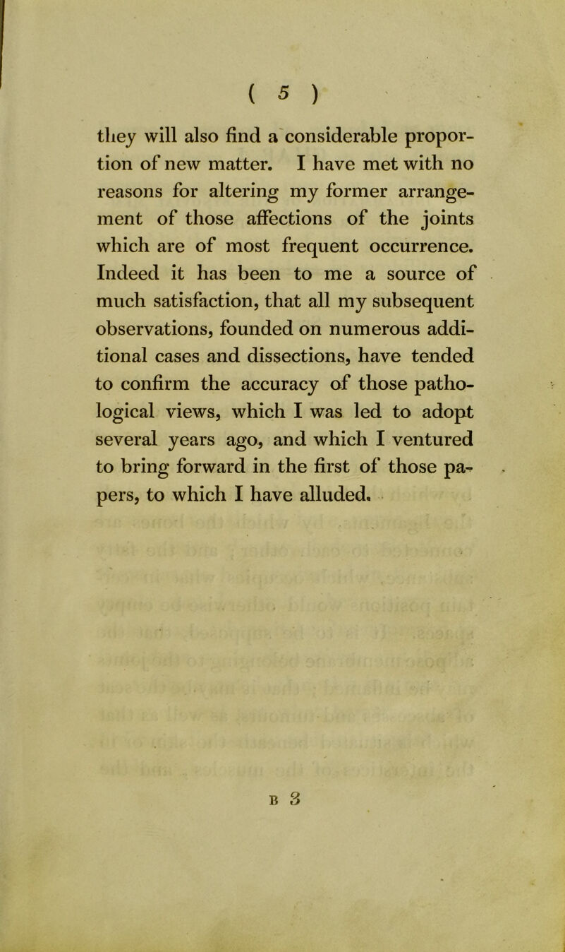 they will also find a considerable propor- tion of new matter. I have met with no reasons for altering my former arrange- ment of those affections of the joints which are of most frequent occurrence. Indeed it has been to me a source of much satisfaction, that all my subsequent observations, founded on numerous addi- tional cases and dissections, have tended to confirm the accuracy of those patho- logical views, which I was led to adopt several years ago, and which I ventured to bring forward in the first of those pa^ pers, to which I have alluded.